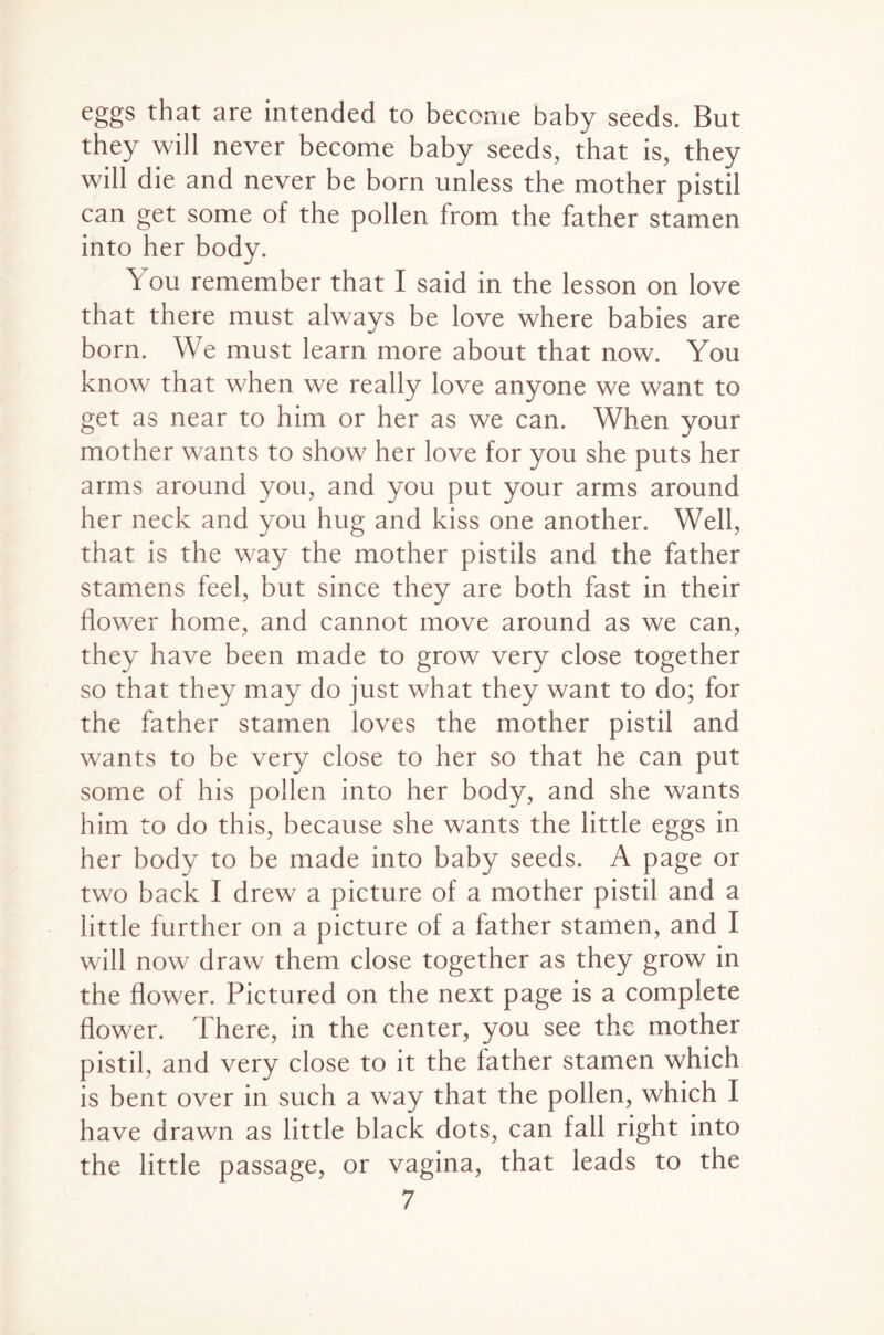 eggs that are intended to become baby seeds. But they will never become baby seeds, that is, they will die and never be born unless the mother pistil can get some of the pollen from the father stamen into her body. You remember that I said in the lesson on love that there must always be love where babies are born. We must learn more about that now. You know that when we really love anyone we want to get as near to him or her as we can. When your mother wants to show her love for you she puts her arms around you, and you put your arms around her neck and you hug and kiss one another. Well, that is the way the mother pistils and the father stamens feel, but since they are both fast in their flower home, and cannot move around as we can, they have been made to grow very close together so that they may do just what they want to do; for the father stamen loves the mother pistil and wants to be very close to her so that he can put some of his pollen into her body, and she wants him to do this, because she wants the little eggs in her body to be made into baby seeds. A page or two back I drew a picture of a mother pistil and a little further on a picture of a father stamen, and I will now draw them close together as they grow in the flower. Pictured on the next page is a complete flower. There, in the center, you see the mother pistil, and very close to it the father stamen which is bent over in such a way that the pollen, which I have drawn as little black dots, can fall right into the little passage, or vagina, that leads to the
