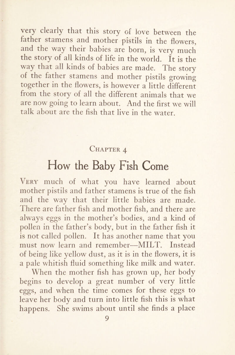 very clearly that this story of love between the father stamens and mother pistils in the flowers, and the way their babies are born, is very much the story of all kinds of life in the world. It is the way that all kinds of babies are made. The story ol the father stamens and mother pistils growing together in the flowers, is however a little different from the story of all the different animals that we are now going to learn about. And the first we will talk about are the fish that live in the water. Chapter 4 How the Baby Fish Come Very much of what you have learned about mother pistils and father stamens is true of the fish and the way that their little babies are made. There are father fish and mother fish, and there are always eggs in the mother's bodies, and a kind of pollen in the father's body, but in the father fish it is not called pollen. It has another name that you must now learn and remember—MILT. Instead of being like yellow dust, as it is in the flowers, it is a pale whitish fluid something like milk and water. When the mother fish has grown up, her body begins to develop a great number of very little eggs, and when the time comes for these eggs to leave her body and turn into little fish this is what happens. She swims about until she finds a place