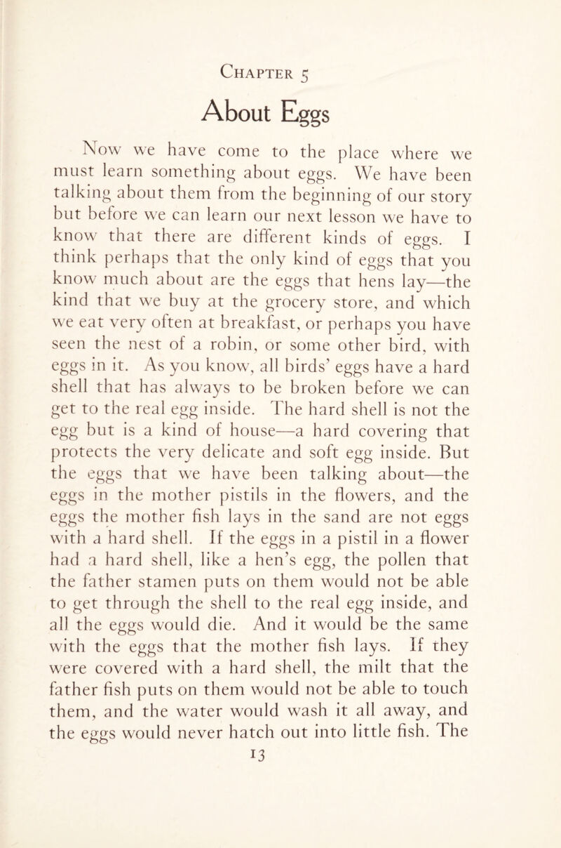 Chapter 5 About Eggs T\ow we have come to the place where we must learn something about eggs. We have been talking about them from the beginning of our story but before we can learn our next lesson we have to know that there are different kinds of eggs. I think perhaps that the only kind of eggs that you know much about are the eggs that hens lay—the kind that we buy at the grocery store, and which we eat very often at breakfast, or perhaps you have seen the nest of a robin, or some other bird, with eggs in it. As you know, all birds’ eggs have a hard shell that has always to be broken before we can get to the real egg inside. The hard shell is not the egg but is a kind of house—a hard covering that protects the very delicate and soft egg inside. But the eggs that we have been talking about—the eggs in the mother pistils in the flowers, and the eggs the mother fish lays in the sand are not eggs with a hard shell. If the eggs in a pistil in a flower had a hard shell, like a hen's egg, the pollen that the father stamen puts on them would not be able to get through the shell to the real egg inside, and all the eggs would die. And it would be the same with the eggs that the mother fish lays. If they were covered with a hard shell, the milt that the father fish puts on them would not be able to touch them, and the water would wash it all away, and the eggs would never hatch out into little fish. The