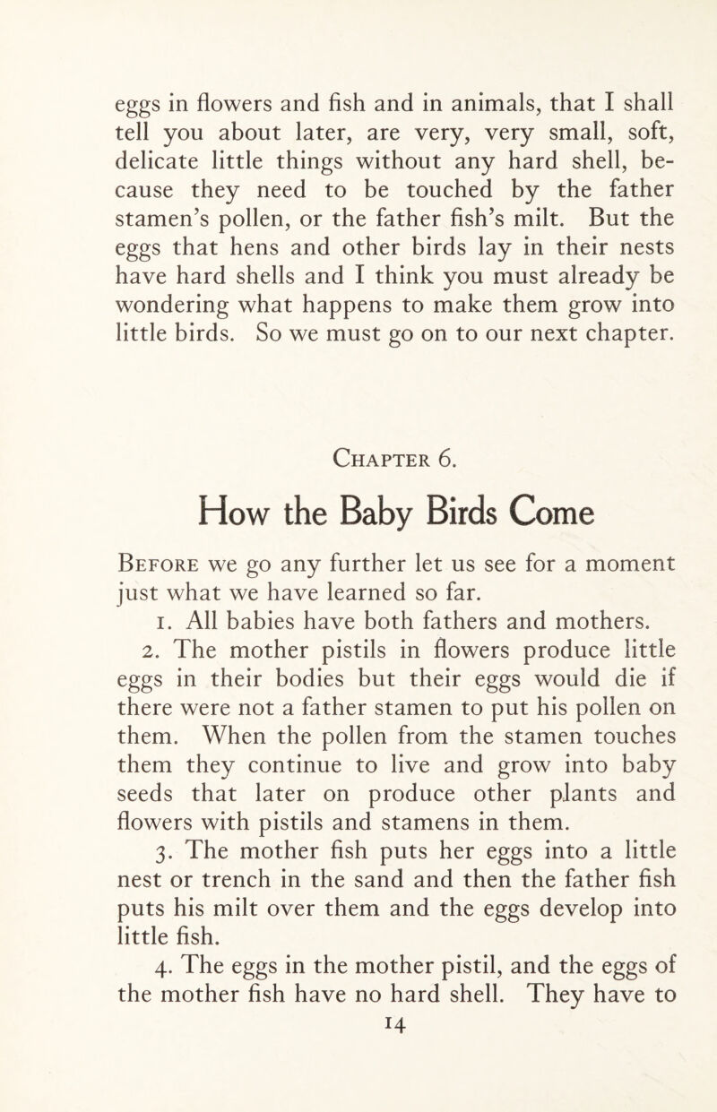 eggs in flowers and fish and in animals, that I shall tell you about later, are very, very small, soft, delicate little things without any hard shell, be¬ cause they need to be touched by the father stamen’s pollen, or the father fish’s milt. But the eggs that hens and other birds lay in their nests have hard shells and I think you must already be wondering what happens to make them grow into little birds. So we must go on to our next chapter. Chapter 6. How the Baby Birds Come Before we go any further let us see for a moment just what we have learned so far. i. All babies have both fathers and mothers. 2. The mother pistils in flowers produce little eggs in their bodies but their eggs would die if there were not a father stamen to put his pollen on them. When the pollen from the stamen touches them they continue to live and grow into baby seeds that later on produce other plants and flowers with pistils and stamens in them. 3. The mother fish puts her eggs into a little nest or trench in the sand and then the father fish puts his milt over them and the eggs develop into little fish. 4. The eggs in the mother pistil, and the eggs of the mother fish have no hard shell. They have to