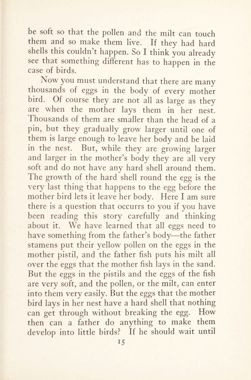 be soft so that the pollen and the milt can touch them and so make them live. If they had hard shells this couldn’t happen. So I think you already see that something different has to happen in the case of birds. Now you must understand that there are many thousands of eggs in the body of every mother bird. Of course they are not all as large as they are when the mother lays them in her nest. Thousands of them are smaller than the head of a pin, but they gradually grow larger until one of them is large enough to leave her body and be laid in the nest. But, while they are growing larger and larger in the mother’s body they are all very soft and do not have any hard shell around them. T he growth of the hard shell round the egg is the very last thing that happens to the egg before the mother bird lets it leave her body. Here I am sure there is a question that occurrs to you if you have been reading this story carefully and thinking about it. We have learned that all eggs need to have something from the father’s body—the father stamens put their yellow pollen on the eggs in the mother pistil, and the father fish puts his milt all over the eggs that the mother fish lays in the sand. But the eggs in the pistils and the eggs of the fish are very soft, and the pollen, or the milt, can enter into them very easily. But the eggs that the mother bird lays in her nest have a hard shell that nothing can get through without breaking the egg. How then can a father do anything to make them develop into little birds? If he should wait until i5