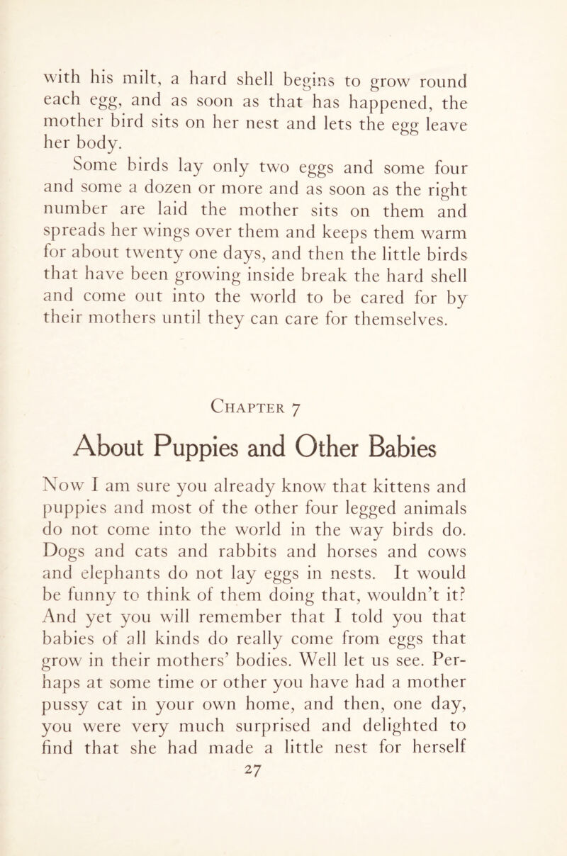 with his milt, a hard shell begins to grow round each egg, and as soon as that has happened, the mother bird sits on her nest and lets the egg leave her body. Some birds lay only two eggs and some four and some a dozen or more and as soon as the right number are laid the mother sits on them and spreads her wings over them and keeps them warm for about twenty one days, and then the little birds that have been growing inside break the hard shell and come out into the world to be cared for by their mothers until they can care for themselves. Chapter 7 About Puppies and Other Babies Now I am sure you already know that kittens and puppies and most of the other four legged animals do not come into the world in the way birds do. Dogs and cats and rabbits and horses and cows and elephants do not lay eggs in nests. It would be funny to think of them doing that, wouldn’t it? And yet you will remember that 1 told you that babies of all kinds do really come from eggs that grow in their mothers’ bodies. Well let us see. Per¬ haps at some time or other you have had a mother pussy cat in your own home, and then, one day, you were very much surprised and delighted to find that she had made a little nest for herself