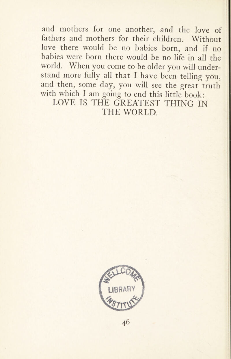 and mothers for one another, and the love of fathers and mothers for their children. Without love there would be no babies born, and if no babies were born there would be no life in all the world. When you come to be older you will under¬ stand more fully all that I have been telling you, and then, some day, you will see the great truth with which I am going to end this little book: LOVE IS THE GREATEST THING IN THE WORLD.