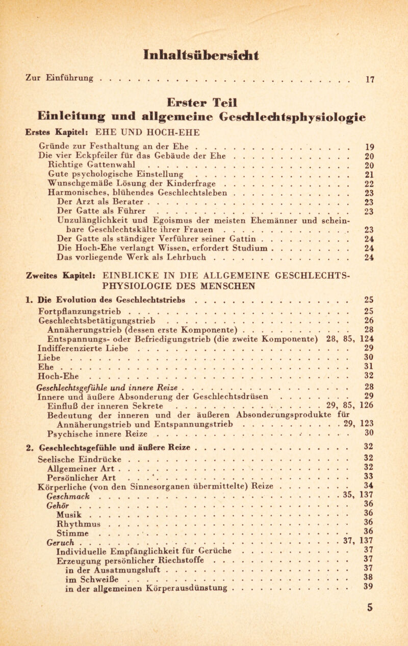 Inhaltsübersicht Zur Einführung 17 Erster Teil Einleitung und allgemeine Geschlechtsphysiologie Erstes Kapitel: EHE UND HOCH-EHE Gründe zur Festhaltung an der Ehe. 19 Die vier Eckpfeiler für das Gebäude der Ehe. 20 Richtige Gattenwahl . 20 Gute psychologische Einstellung . 21 Wunschgemäße Lösung der Kinderfrage. 22 Harmonisches, blühendes Geschlechtsleben. 23 Der Arzt als Berater. 23 Der Gatte als Führer. 23 Unzulänglichkeit und Egoismus der meisten Ehemänner und schein¬ bare Geschlechtskälte ihrer Frauen. 23 Der Gatte als ständiger Verführer seiner Gattin. 24 Die Hoch-Ehe verlangt Wissen, erfordert Studium. 24 Das vorliegende Werk als Lehrbuch. 24 Zweites Kapitel: EINBLICKE IN DIE ALLGEMEINE GESCHLECHTS¬ PHYSIOLOGIE DES MENSCHEN 1. Die Evolution des Geschlechtstriebs. 25 Fortpflanzungstrieb. 25 Geschlechtsbetätigungstrieb. 26 Annäherungstrieb (dessen erste Komponente). 28 Entspannungs- oder Befriedigungstrieb (die zweite Komponente) 28, 85, 124 Indifferenzierte Liebe. 29 Liebe. 30 Ehe. 31 Hoch-Ehe. 32 Geschlechtsgeßihle und innere Reize. 28 Innere und äußere Absonderung der Geschlechtsdrüsen. 29 Einfluß der inneren Sekrete .. 29, 85, 126 Bedeutung der inneren und der äußeren Absonderungsprodukte für Annäherungstrieb und Entspannungstrieb.29, 123 Psychische innere Reize. 30 2. Geschlechtsgefühle und äußere Reize. 32 Seelische Eindrücke. 32 Allgemeiner Art. 32 Persönlicher Art .... 33 Körperliche (von den Sinnesorganen übermittelte) Reize. 34 Geschmack.35, 137 Gehör. 36 Musik. 36 Rhythmus . .. 36 Stimme.1. 36 Geruch. 37, 137 Individuelle Empfänglichkeit für Gerüche. 37 Erzeugung persönlicher Riechstoffe. 37 in der Ausatmungsluft. 37 im Schweiße. 38 in der allgemeinen Körperausdünstung. 39