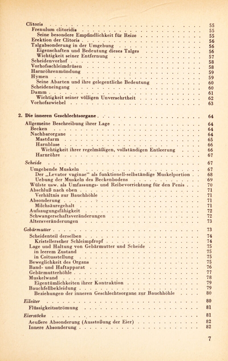 Clitoris . 55 Frenulura clitoridis. 55 Seine besondere Empfindlichkeit für Reize. 55 Erektion der Clitoris. 56 Talgabsonderung in der Umgebung. 56 Eigenschaften und Bedeutung dieses Talges . 56 Wichtigkeit seiner Entfernung. 57 Scheidenvorhof. 53 Vorhofsschleimdrüsen. 58 Harnröhrenmündung. 59 Hymen.1. 59 Seine Abarten und ihre gelegentliche Bedeutung. 60 Scheideneingang . 60 Damm. 61 Wichtigkeit seiner völligen Unversehrtheit. 62 Vorhofszwiebel. 63 2. Die inneren Geschlechtsorgane . .*. 64 Allgemeine Beschreibung ihrer Lage. 64 Becken . 64 Nachbarorgane. 64 Mastdarm. 65 Harnblase. 66 Wichtigkeit ihrer regelmäßigen, vollständigen Entleerung .... 66 Harnröhre. 67 Scheide . 67 Umgebende Muskeln . 67 Der ,,Levator vaginae“ als funktionell-selbständige Muskelportion . . 68 Uebung der Muskeln des Beckenbodens. 69 Wülste usw. als Umfassungs- und Reibevorrichtung für den Penis ... 70 Abschluß nach oben. 71 Verhältnis zur Bauchhöhle . . .-. 71 Absonderung.r.. 71 Milchsäuregehalt. 71 Aufsaugungsfähigkeit. 72 Schwangerschaftsveränderungen . 72 Altersveränderungen . 73 Gebärmutter. 73 Scheidenteil derselben. 74 Kristellerscher Schleimpfropf. 74 Lage und Haltung von Gebärmutter und Scheide. 75 in leerem Zustand . 75 in Coitusstellung. 75 Beweglichkeit des Organs . 75 Band- und Haftapparat. 76 Gebärmutterhöhle. 77 Muskel wand.. 78 Eigentümlichkeiten ihrer Kontraktion. 79 Bauchfellbekleidung. 79 Beziehungen der inneren Geschlechtsorgane zur Bauchhöhle .... 80 Eileiter . 80 Flüssigkeitsströmung. 81 Eier stocke. 81 Aeußere Absonderung (Ausstoßung der Eier). 82 Innere Absonderung. 82