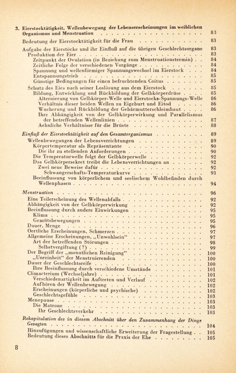 3. Eierstocktätigkeit, Wellenbewegung der Lebenserscheinungen im weiblichen Organismus und Menstruation . 83 Bedeutung der Eierstocktätigkeit für die Frau. 83 Aufgabe der Eierstöcke und ihr Einfluß auf die übrigen Geschlechtsorgane 83 Produktion der Eier... 83 Zeitpunkt der Ovulation (in Beziehung zum Menstruationstermin) . . 84 Zeitliche Folge der verschiedenen Vorgänge. 84 Spannung und wellenförmiger Spannungswechsel im Eierstock ... 84 Entspannungstrieb. 85 Günstige Bedingungen für einen befruchtenden Coitus. 85 Schutz des Eies nach seiner Loslösung aus dem Eierstock. 85 Bildung, Entwicklung und Rückbildung der Gelbkörperdrüse .... 85 Alternierung von Gelbkörper-Welle und Eierstocks-Spannungs-Welle 86 Verhältnis dieser beiden Wellen zu Eigeburt und Eitod . 86 Wucherung und Rückbildung der Gebärmutterschleimhaut .... 86 Ihre Abhängigkeit von der Gelbkörperwirkung und Parallelismus der betreffenden Wellenlinien. 87 Aehnliche Verhältnisse für die Brüste. 88 Einfluß der Eierstocktätigkeit auf den Gesamtorganismus. 89 Wellenbewegungen der Lebensverrichtungen. 89 Körpertemperatur als Repräsentante . 90 Die ihr zu stellenden Anforderungen. 90 Die Temperaturwelle folgt der Gelbkörperwelle. 92 D as Gelbkörpersekret treibt die Lebensverrichtungen an. 92 Zwei neue Beweise dafür. 92 Schwangerschafts-Temperaturkurve. 93 Beeinflussung von körperlichem und seelischem Wohlbefinden durch Wellenphasen. 94 Menstruation. 96 Eine Teilerscheinung des Wellenabfalls. 92 Abhängigkeit von der Gelbkörperwirkung. 92 Beeinflussung durch andere Einwirkungen. 95 Klima .. 95 Gemütsbewegungen. 95 Dauer, Menge . 96 Oertliche Erscheinungen, Schmerzen. 97 Allgemeine Erscheinungen, ,,Unwohlsein“. 97 Art der betreffenden Störungen. 98 Selbstvergiftung ( ?). 99 Der Begriff der ,,monatlichen Reinigung“ ..100 ,,Unreinheit“ der Menstruierenden .100 Dauer der Geschlechtsreife.100 Ihre Beeinflussung durch verschiedene Umstände.101 Climacterium (Wechseljahre).101 Verschiedenartigkeit im Auftreten und Verlauf.102 Auf hören der Wellenbewegung.102 Erscheinungen (körperliche und psychische).102 Geschlechtsgefühle.103 Menopause. jq3 Die Matrone.. Ihr Geschlechtsverkehr .103 Rekapitulation des in diesem Abschnitt über den Zusammenhang der Dinge Gesagten.. Hinzufügungen und wissenschaftliche Erweiterung der Fragestellung . . 105 Bedeutung dieses Abschnitts für die Praxis der Ehe.105