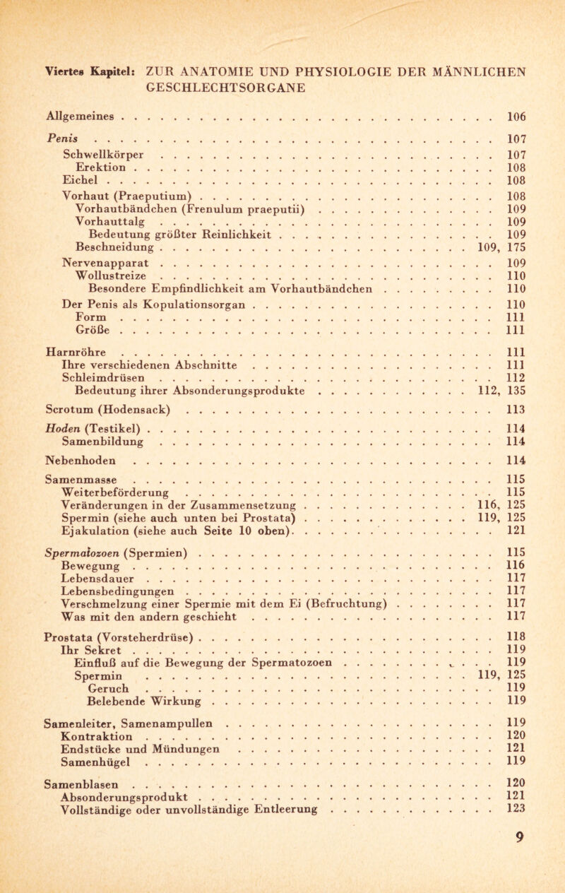 Viertes Kapitel: ZUR ANATOMIE UND PHYSIOLOGIE DER MÄNNLICHEN GESCHLECHTSORGANE Allgemeines.106 Penis .107 Schwellkörper .107 Erektion.108 Eichel.108 Vorhaut (Praeputium).108 Vorhautbändchen (Frenulum praeputii).109 Vorhauttalg.109 Bedeutung größter Reinlichkeit . . ..109 Beschneidung.109, 175 Nervenapparat.109 Wollustreize.110 Besondere Empfindlichkeit am Vorhautbändchen.110 Der Penis als Kopulationsorgan.110 Form.111 Größe.111 Harnröhre.111 Ihre verschiedenen Abschnitte.111 Schleimdrüsen.112 Bedeutung ihrer Absonderungsprodukte.112, 135 Scrotum (Hodensack).113 Hoden (Testikel).114 Samenbildung.114 Nebenhoden .114 Samenmasse.115 Weiterbeförderung .115 Veränderungen in der Zusammensetzung.116, 125 Spermin (siehe auch unten bei Prostata).119, 125 Ejakulation (siehe auch Seite 10 oben). 121 Spermatozoen (Spermien).115 Bewegung.116 Lebensdauer.117 Lebensbedingungen.117 Verschmelzung einer Spermie mit dem Ei (Befruchtung).117 Was mit den andern geschieht.117 Prostata (Vorsteherdrüse).118 Ihr Sekret.119 Einfluß auf die Bewegung der Spermatozoen.. . . 119 Spermin .119, 125 Geruch.119 Belebende Wirkung. 119 Samenleiter, Samenampullen.119 Kontraktion.120 Endstücke und Mündungen .121 Samenhügel.119 Samenblasen.120 Absonderungsprodukt.121 Vollständige oder unvollständige Entleerung.123