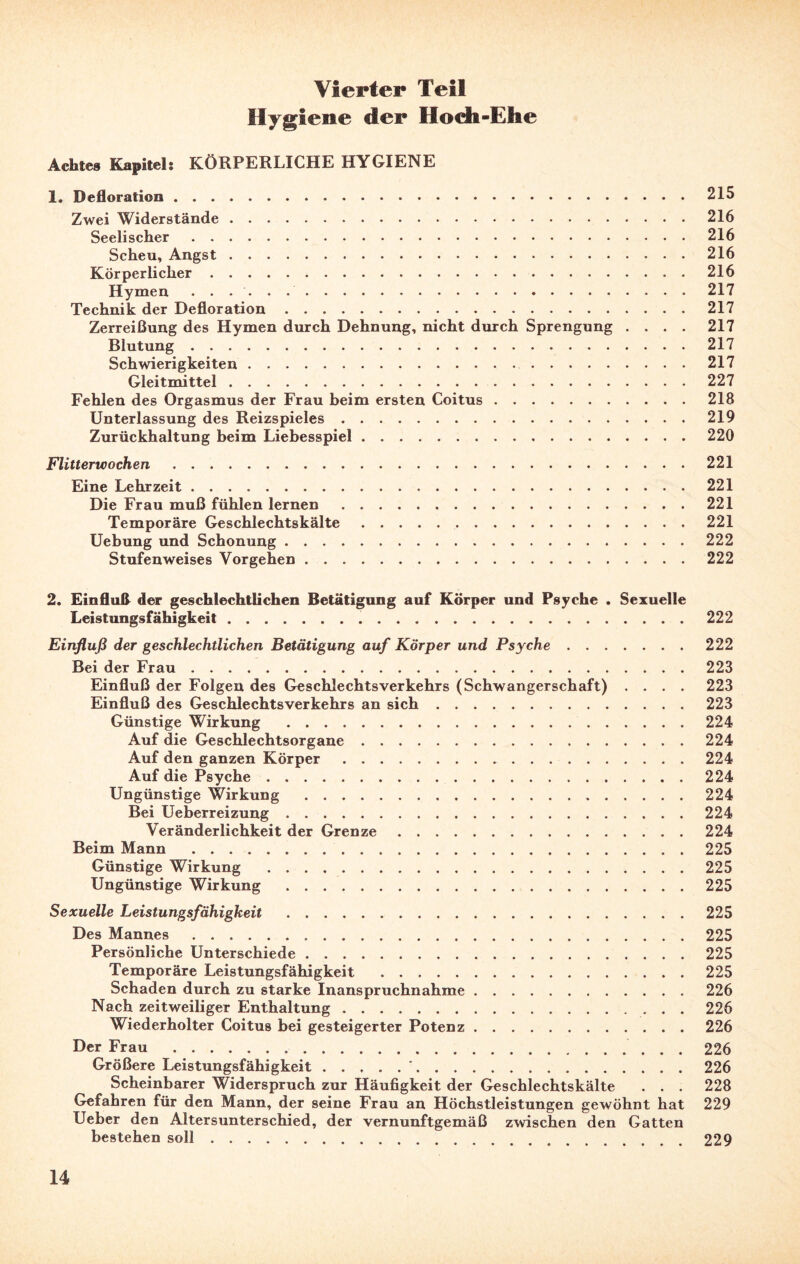 Hygiene der Hoch-Ehe Achtes Kapitel: KÖRPERLICHE HYGIENE 1. Defloration.215 Zwei Widerstände.216 Seelischer.216 Scheu, Angst.216 Körperlicher.216 Hymen ..217 Technik der Defloration.217 Zerreißung des Hymen durch Dehnung, nicht durch Sprengung .... 217 Blutung.217 Schwierigkeiten. 217 Gleitmittel. 227 Fehlen des Orgasmus der Frau beim ersten Coitus.218 Unterlassung des Reizspieles.219 Zurückhaltung beim Liebesspiel.220 Flitterwochen ..221 Eine Lehrzeit.221 Die Frau muß fühlen lernen.221 Temporäre Geschlechtskälte..221 Uebung und Schonung.222 Stufenweises Vorgehen.222 2. Einfluß der geschlechtlichen Betätigung auf Körper und Psyche . Sexuelle Leistungsfähigkeit.222 Einfluß der geschlechtlichen Betätigung auf Körper und Psyche.222 Bei der Frau. 223 Einfluß der Folgen des Geschlechtsverkehrs (Schwangerschaft) .... 223 Einfluß des Geschlechtsverkehrs an sich.223 Günstige Wirkung .224 Auf die Geschlechtsorgane.224 Auf den ganzen Körper. 224 Auf die Psyche.224 Ungünstige Wirkung .224 Bei Ueberreizung.224 Veränderlichkeit der Grenze.224 Beim Mann .225 Günstige Wirkung .225 Ungünstige Wirkung .225 Sexuelle Leistungsfähigkeit . 225 Des Mannes.225 Persönliche Unterschiede.225 Temporäre Leistungsfähigkeit .225 Schaden durch zu starke Inanspruchnahme.226 Nach zeitweiliger Enthaltung.226 Wiederholter Coitus bei gesteigerter Potenz.226 Der Frau . 226 Größere Leistungsfähigkeit.'.226 Scheinbarer Widerspruch zur Häufigkeit der Geschlechtskälte . . . 228 Gefahren für den Mann, der seine Frau an Höchstleistungen gewöhnt hat 229 Ueber den Altersunterschied, der vernunftgemäß zwischen den Gatten bestehen soll.229