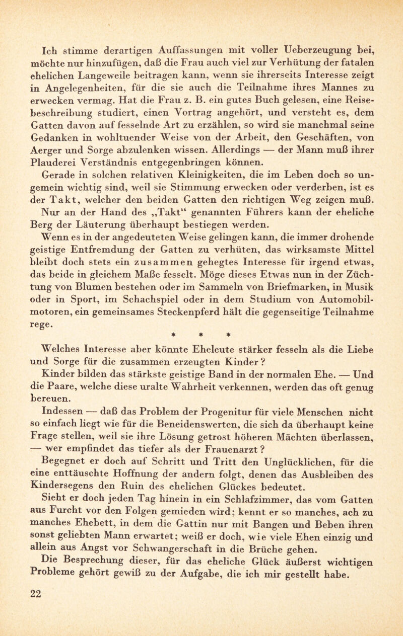 Ich stimme derartigen Auffassungen mit voller Ueberzeugung bei, möchte nur hinzufügen, daß die Frau auch viel zur Verhütung der fatalen ehelichen Langeweile beitragen kann, wenn sie ihrerseits Interesse zeigt in Angelegenheiten, für die sie auch die Teilnahme ihres Mannes zu erwecken vermag. Hat die Frau z. B. ein gutes Buch gelesen, eine Reise¬ beschreibung studiert, einen Vortrag angehört, und versteht es, dem Gatten davon auf fesselnde Art zu erzählen, so wird sie manchmal seine Gedanken in wohltuender Weise von der Arbeit, den Geschäften, von Aerger und Sorge abzulenken wissen. Allerdings — der Mann muß ihrer Plauderei Verständnis entgegenbringen können. Gerade in solchen relativen Kleinigkeiten, die im Leben doch so un- gemein wichtig sind, weil sie Stimmung erwecken oder verderben, ist es der Takt, welcher den beiden Gatten den richtigen Weg zeigen muß. Nur an der Hand des „Takt44 genannten Führers kann der eheliche Berg der Läuterung überhaupt bestiegen werden. Wenn es in der angedeuteten Weise gelingen kann, die immer drohende geistige Entfremdung der Gatten zu verhüten, das wirksamste Mittel bleibt doch stets ein zusammen gehegtes Interesse für irgend etwas, das beide in gleichem Maße fesselt. Möge dieses Etwas nun in der Züch¬ tung von Blumen bestehen oder im Sammeln von Briefmarken, in Musik oder in Sport, im Schachspiel oder in dem Studium von Automobil¬ motoren, ein gemeinsames Steckenpferd hält die gegenseitige Teilnahme rege. * * * Welches Interesse aber könnte Eheleute stärker fesseln als die Liebe und Sorge für die zusammen erzeugten Kinder ? Kinder bilden das stärkste geistige Band in der normalen Ehe. — Und die Paare, welche diese uralte Wahrheit verkennen, werden das oft genug bereuen. Indessen — daß das Problem der Progenitur für viele Menschen nicht so einfach liegt wie für die Beneidenswerten, die sich da überhaupt keine Frage stellen, weil sie ihre Lösung getrost höheren Mächten überlassen, — wer empfindet das tiefer als der Frauenarzt ? Begegnet er doch auf Schritt und Tritt den Unglücklichen, für die eine enttäuschte Hoffnung der andern folgt, denen das Ausbleiben des Kindersegens den Ruin des ehelichen Glückes bedeutet. Sieht er doch jeden Tag hinein in ein Schlafzimmer, das vom Gatten aus Furcht vor den Ï olgen gemieden wird; kennt er so manches, ach zu manches Ehebett, in dem die Gattin nur mit Bangen und Beben ihren sonst geliebten Mann erwartet; weiß er doch, wie viele Ehen einzig und allein aus Angst vor Schwangerschaft in die Brüche gehen. Hie Besprechung dieser, für das eheliche Glück äußerst wichtigen Probleme gehört gewiß zu der Aufgabe, die ich mir gestellt habe.