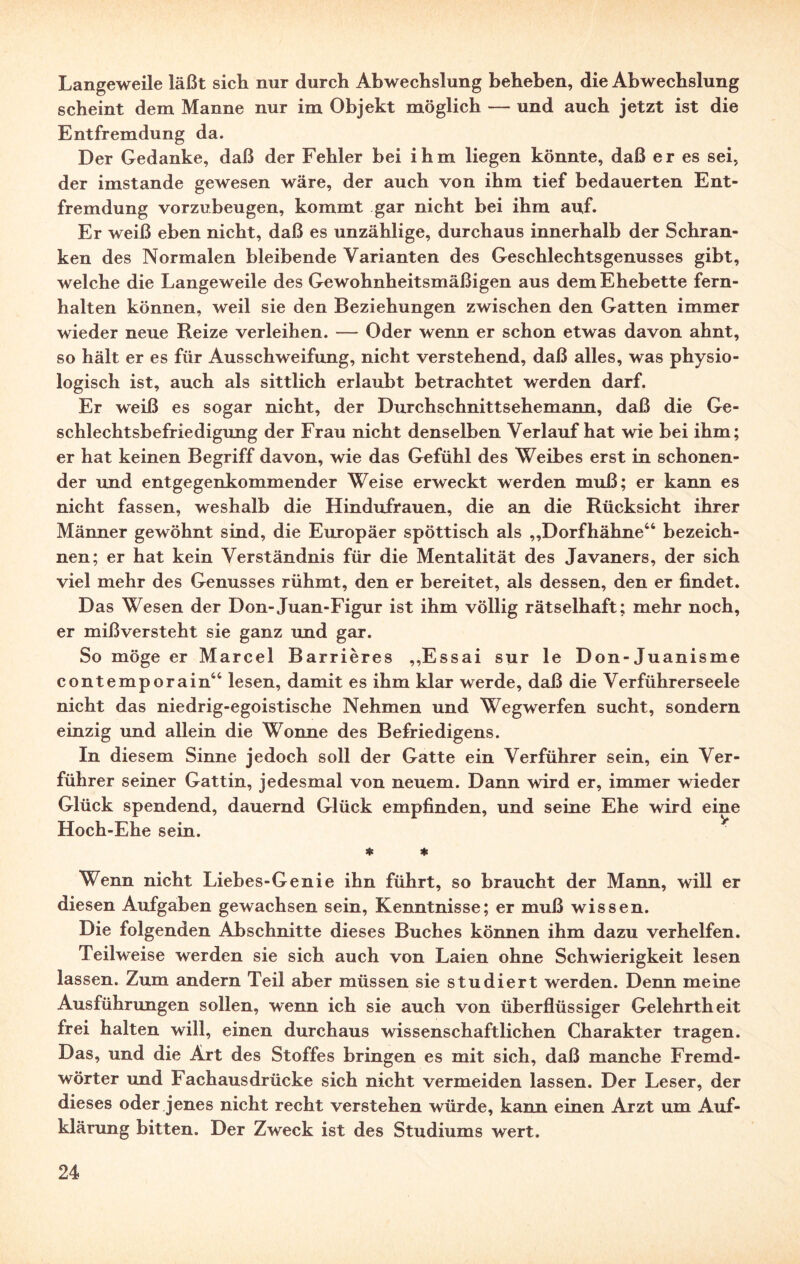 Langeweile läßt sich nur durch Abwechslung beheben, die Abwechslung scheint dem Manne nur im Objekt möglich — und auch jetzt ist die Entfremdung da. Der Gedanke, daß der Fehler bei ihm liegen könnte, daß er es sei, der imstande gewesen wäre, der auch von ihm tief bedauerten Ent¬ fremdung vorzubeugen, kommt gar nicht bei ihm auf. Er weiß eben nicht, daß es unzählige, durchaus innerhalb der Schran¬ ken des Normalen bleibende Varianten des Geschlechtsgenusses gibt, welche die Langeweile des Gewohnheitsmäßigen aus dem Ehebette fern¬ halten können, weil sie den Beziehungen zwischen den Gatten immer wieder neue Beize verleihen. — Oder wenn er schon etwas davon ahnt, so hält er es für Ausschweifung, nicht verstehend, daß alles, was physio¬ logisch ist, auch als sittlich erlaubt betrachtet werden darf. Er weiß es sogar nicht, der Durchschnittsehemann, daß die Ge¬ schlechtsbefriedigung der Frau nicht denselben Verlauf hat wie bei ihm; er hat keinen Begriff davon, wie das Gefühl des Weibes erst in schonen¬ der und entgegenkommender Weise erweckt werden muß; er kann es nicht fassen, weshalb die Hindufrauen, die an die Rücksicht ihrer Männer gewöhnt sind, die Europäer spöttisch als „Dorfhähne44 bezeich¬ nen; er hat kein Verständnis für die Mentalität des Javaners, der sich viel mehr des Genusses rühmt, den er bereitet, als dessen, den er findet. Das Wesen der Don-Juan-Figur ist ihm völlig rätselhaft; mehr noch, er mißversteht sie ganz und gar. So möge er Marcel Barrières „Essai sur le Don-Juanisme contemporain44 lesen, damit es ihm klar werde, daß die Verführerseele nicht das niedrig-egoistische Nehmen und Wegwerfen sucht, sondern einzig und allein die Wonne des Befriedigens. In diesem Sinne jedoch soll der Gatte ein Verführer sein, ein Ver¬ führer seiner Gattin, jedesmal von neuem. Dann wird er, immer wieder Glück spendend, dauernd Glück empfinden, und seine Ehe wird eine Hoch-Ehe sein. * * Wenn nicht Liebes-Genie ihn führt, so braucht der Mann, will er diesen Aufgaben gewachsen sein, Kenntnisse; er muß wissen. Die folgenden Abschnitte dieses Buches können ihm dazu verhelfen. Teilweise werden sie sich auch von Laien ohne Schwierigkeit lesen lassen. Zum andern Teil aber müssen sie studiert werden. Denn meine Ausführungen sollen, wenn ich sie auch von überflüssiger Gelehrtheit frei halten will, einen durchaus wissenschaftlichen Charakter tragen. Das, und die Art des Stoffes bringen es mit sich, daß manche Fremd¬ wörter und Fachausdrücke sich nicht vermeiden lassen. Der Leser, der dieses oder jenes nicht recht verstehen würde, kann einen Arzt um Auf¬ klärung bitten. Der Zweck ist des Studiums wert.
