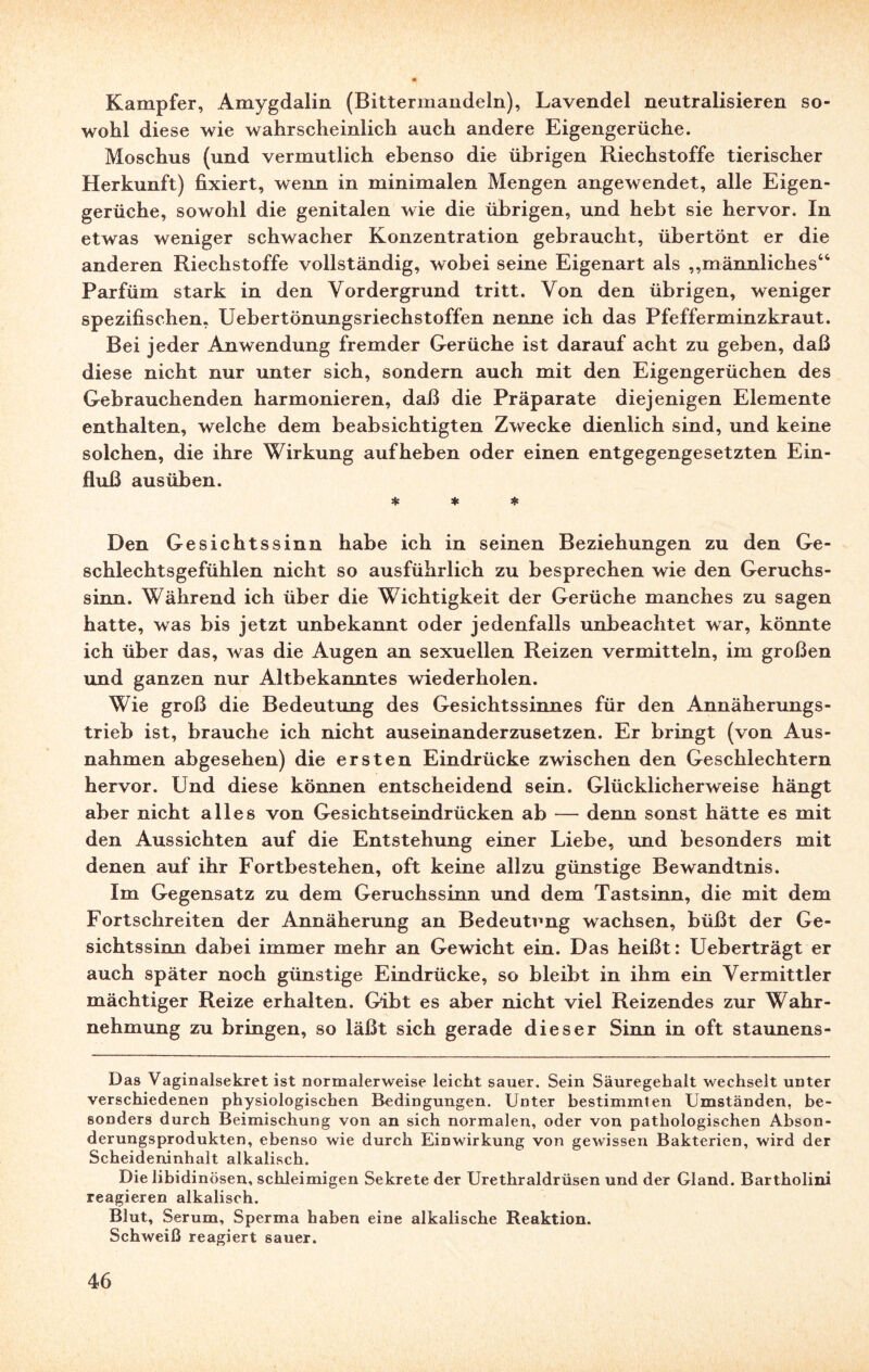 Kampfer, Amygdalin (Bittermandeln), Lavendel neutralisieren so¬ wohl diese wie wahrscheinlich auch andere Eigengerüche. Moschus (und vermutlich ebenso die übrigen Riechstoffe tierischer Herkunft) fixiert, wenn in minimalen Mengen angewendet, alle Eigen¬ gerüche, sowohl die genitalen wie die übrigen, und hebt sie hervor. In etwas weniger schwacher Konzentration gebraucht, übertönt er die anderen Riechstoffe vollständig, wobei seine Eigenart als „männliches“ Parfüm stark in den Vordergrund tritt. Von den übrigen, weniger spezifischen, Uebertönungsriechstoffen nenne ich das Pfefferminzkraut. Bei jeder Anwendung fremder Gerüche ist darauf acht zu geben, daß diese nicht nur unter sich, sondern auch mit den Eigengerüchen des Gebrauchenden harmonieren, daß die Präparate diejenigen Elemente enthalten, welche dem beabsichtigten Zwecke dienlich sind, und keine solchen, die ihre Wirkung aufheben oder einen entgegengesetzten Ein¬ fluß ausüben. * * * Den Gesichtssinn habe ich in seinen Beziehungen zu den Ge¬ schlechtsgefühlen nicht so ausführlich zu besprechen wie den Geruchs¬ sinn. Während ich über die Wichtigkeit der Gerüche manches zu sagen hatte, was bis jetzt unbekannt oder jedenfalls unbeachtet war, könnte ich über das, was die Augen an sexuellen Reizen vermitteln, im großen und ganzen nur Altbekanntes wiederholen. Wie groß die Bedeutung des Gesichtssinnes für den Annäherungs¬ trieb ist, brauche ich nicht auseinanderzusetzen. Er bringt (von Aus¬ nahmen abgesehen) die ersten Eindrücke zwischen den Geschlechtern hervor. Und diese können entscheidend sein. Glücklicherweise hängt aber nicht alles von Gesichtseindrücken ab — denn sonst hätte es mit den Aussichten auf die Entstehung einer Liebe, und besonders mit denen auf ihr Fortbestehen, oft keine allzu günstige Bewandtnis. Im Gegensatz zu dem Geruchssinn und dem Tastsinn, die mit dem Fortschreiten der Annäherung an Bedeutung wachsen, büßt der Ge¬ sichtssinn dabei immer mehr an Gewicht ein. Das heißt: Ueberträgt er auch später noch günstige Eindrücke, so bleibt in ihm ein Vermittler mächtiger Reize erhalten. Gibt es aber nicht viel Reizendes zur Wahr¬ nehmung zu bringen, so läßt sich gerade dieser Sinn in oft Staunens- Das Vaginalsekret ist normalerweise leicht sauer. Sein Säuregehalt wechselt unter verschiedenen physiologischen Bedingungen. Unter bestimmten Umständen, be¬ sonders durch Beimischung von an sich normalen, oder von pathologischen Abson¬ derungsprodukten, ebenso wie durch Einwirkung von gewissen Bakterien, wird der Scheideninhalt alkalisch. Die libidinösen, schleimigen Sekrete der Urethraldrüsen und der Gland. Bartholini reagieren alkalisch. Blut, Serum, Sperma haben eine alkalische Reaktion. Schweiß reagiert 6auer.