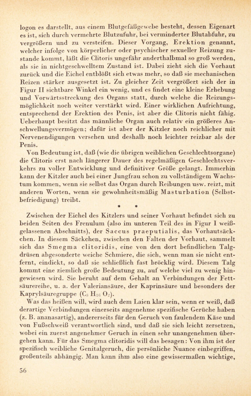 logon es darstellt, aus einem Blutgefäßgewebe bestellt, dessen Eigenart es ist, sich durch vermehrte Blutzufuhr, bei verminderter Blutabfuhr, zu vergrößern und zu versteifen. Dieser Vorgang, Erektion genannt, w elcher infolge von körperlicher oder psychischer sexueller Reizung zu¬ stande kommt, läßt die Clitoris ungefähr anderthalbmal so groß werden, als sie in nicht geschwelltem Zustand ist. Dabei zieht sich die Vorhaut zurück und die Eichel entblößt sich etwas mehr, so daß sie mechanischen Reizen stärker ausgesetzt ist. Zu gleicher Zeit vergrößert sich der in Figur II sichtbare Winkel ein wenig, und es findet eine kleine Erhebung und Vorwärtsstreckung des Organs statt, durch welche die Reizungs¬ möglichkeit noch weiter verstärkt wird. Einer wirklichen Aufrichtung, entsprechend der Erektion des Penis, ist aber die Clitoris nicht fähig. Ueberhaupt besitzt das männliche Organ auch relativ ein größeres An¬ schwellungsvermögen; dafür ist aber der Kitzler noch reichlicher mit Nervenendigungen versehen und deshalb noch leichter reizbar als der Penis. Von Bedeutung ist, daß (wie die übrigen weiblichen Geschlechtsorgane) die Clitoris erst nach längerer Dauer des regelmäßigen Geschlechtsver¬ kehrs zu voller Entwicklung und definitiver Größe gelangt. Immerhin kann der Kitzler auch bei einer Jungfrau schon zu vollständigem Wachs¬ tum kommen, w enn sie selbst das Organ durch Reibungen usw. reizt, mit anderen Worten, wenn sie gewohnheitsmäßig Masturbation (Selbst¬ befriedigung) treibt. * * Zwischen der Eichel des Kitzlers und seiner Vorhaut befindet sich zu beiden Seiten des Frenulum (also im unteren Teil des in Figur I weiß¬ gelassenen Abschnitts), der Saccus praeputialis, das Vorhautsäck¬ chen. In diesem Säckchen, zwischen den Falten der Vorhaut, sammelt sich das Smegma clitoridis, eine von den dort befindlichen Talg¬ drüsen abgesonderte weiche Schmiere, die sich, wenn man sie nicht ent¬ fernt, eindickt, so daß sie schließlich fast bröcklig wird. Diesem Talg kommt eine ziemlich große Bedeutung zu, auf welche viel zu w enig hin¬ gewiesen wird. Sie beruht auf dem Gehalt an Verbindungen der Fett¬ säurereihe, u. a. der Valeriansäure, der Kaprinsäure und besonders der Kaprylsäuregruppe (Cs Hig Ol>). Was das heißen will, wird auch dem Laien klar sein, wenn er weiß, daß derartige Verbindungen einerseits angenehme spezifische Gerüche haben (z. B. ananasartig), andererseits für den Geruch von faulendem Käse und von Fußschweiß verantwortlich sind, und daß sie sich leicht zersetzen, wobei ein zuerst angenehmer Geruch in einen sehr unangenehmen über¬ gehen kann. Für das Smegma clitoridis will das besagen: Von ihm ist der spezifisch weibliche Genitalgeruch, die persönliche Nuance einbegriffen, großenteils abhängig. Man kann ihm also eine gewissermaßen wichtige,