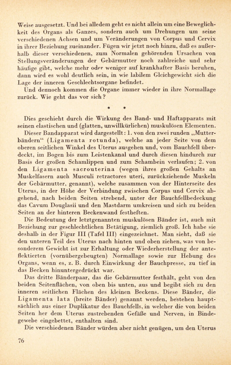 Weise ausgesetzt. Und bei alledem geht es nicht allein um eine Beweglich¬ keit des Organs als Ganzes, sondern auch um Drehungen um seine verschiedenen Achsen und um Veränderungen von Corpus und Cervix in ihrer Beziehung zueinander. Fügen wir jetzt noch hinzu, daß es außer¬ halb dieser verschiedenen, zum Normalen gehörenden Ursachen von Stellungsveränderungen der Gebärmutter noch zahlreiche und sehr häufige gibt, welche mehr oder weniger auf krankhafter Basis beruhen, dann wird es wohl deutlich sein, in wie labilem Gleichgewicht sich die Lage der inneren Geschlechtsorgane befindet. Und dennoch kommen die Organe immer wieder in ihre Normallage zurück. Wie geht das vor sich? Sjt * Dies geschieht durch die Wirkung des Band- und Haftapparats mit seinen elastischen und (glatten, unwillkürlichen) muskulösen Elementen. Dieser Bandapparat wird dargestellt: 1. von den zwei runden „Mutter¬ bändern44 (Ligamenta rotunda), welche an jeder Seite von dem oberen seitlichen Winkel des Uterus ausgehen und, vom Bauchfell über¬ deckt, im Bogen bis zum Leistenkanal und durch diesen hindurch zur Basis der großen Schamlippen und zum Schambein verlaufen; 2. von den Ligamenta sacrouterina (wegen ihres großen Gehalts an Muskelfasern auch Musculi retractores Uteri, zurückziehende Muskeln der Gebärmutter, genannt), welche zusammen von der Hinterseite des Uterus, in der Höhe der Verbindung zwischen Corpus und Cervix ab¬ gehend, nach beiden Seiten strebend, unter der Bauchfellbedeckung das Cavum Douglasii und den Mastdarm umkreisen und sich zu beiden Seiten an der hinteren Beckenwand festheften. Die Bedeutung der letztgenannten muskulösen Bänder ist, auch mit Beziehung zur geschlechtlichen Betätigung, ziemlich groß. Ich habe sie deshalb in der Figur III (Tafel III) eingezeichnet. Man sieht, daß sie den unteren Teil des Uterus nach hinten und oben ziehen, was von be¬ sonderem Gewicht ist zur Erhaltung oder Wiederherstellung der ante- flektierten (vornübergebeugten) Normallage sowie zur Hebung des Organs, wenn es, z. B. durch Einwirkung der Bauchpresse, zu tief in das Becken hinuntergedrückt war. Das dritte Bänderpaar, das die Gebärmutter festhält, geht von den beiden Seitenflächen, von oben bis unten, aus und begibt sich zu den inneren seitlichen Flächen des kleinen Beckens. Diese Bänder, die Ligamenta lata (breite Bänder) genannt werden, bestehen haupt¬ sächlich aus einer Duplikatur des Bauchfells, in welcher die von beiden Seiten her dem Uterus zustrebenden Gefäße und Nerven, in Binde¬ gewebe eingebettet, enthalten sind. Die verschiedenen Bänder würden aber nicht genügen, um den Uterus