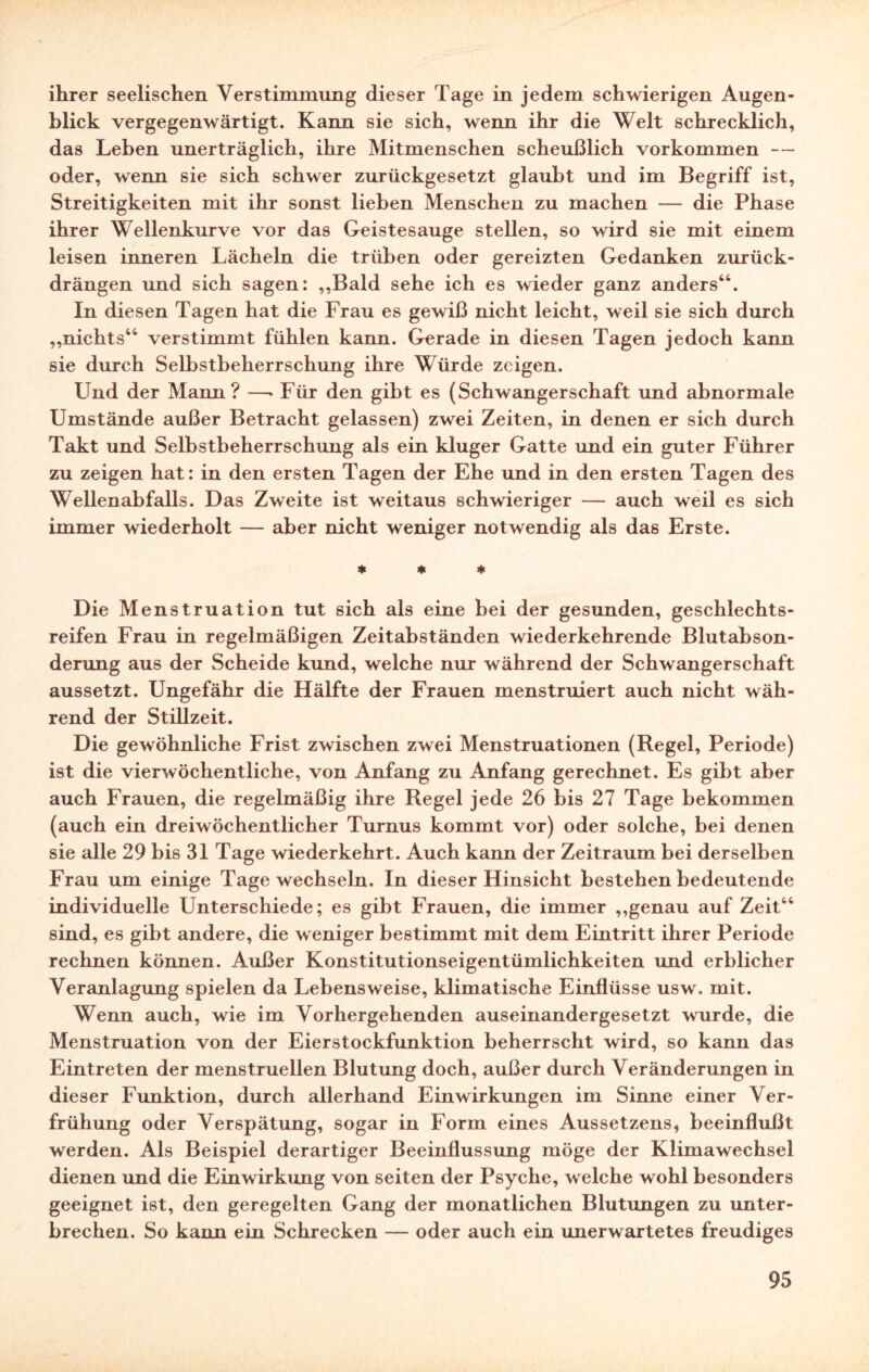 ihrer seelischen Verstimmung dieser Tage in jedem schwierigen Augen¬ blick vergegenwärtigt. Kann sie sich, wenn ihr die Welt schrecklich, das Leben unerträglich, ihre Mitmenschen scheußlich Vorkommen — oder, wenn sie sich schwer zurückgesetzt glaubt und im Begriff ist, Streitigkeiten mit ihr sonst lieben Menschen zu machen — die Phase ihrer Wellenkurve vor das Geistesauge stellen, so wird sie mit einem leisen inneren Lächeln die trüben oder gereizten Gedanken zurück¬ drängen und sich sagen: ,,Bald sehe ich es wieder ganz anders46. In diesen Tagen hat die Frau es gewiß nicht leicht, weil sie sich durch „nichts44 verstimmt fühlen kann. Gerade in diesen Tagen jedoch kann sie durch Selbstbeherrschung ihre Würde zeigen. Und der Mann? —‘Für den gibt es (Schwangerschaft und abnormale Umstände außer Betracht gelassen) zwei Zeiten, in denen er sich durch Takt und Selbstbeherrschung als ein kluger Gatte und ein guter Führer zu zeigen hat: in den ersten Tagen der Ehe und in den ersten Tagen des Wellenabfalls. Das Zweite ist weitaus schwieriger — auch weil es sich immer wiederholt — aber nicht weniger notwendig als das Erste. * * * Die Menstruation tut sich als eine bei der gesunden, geschlechts- reifen Frau in regelmäßigen Zeitabständen wiederkehrende Blutabson¬ derung aus der Scheide kund, welche nur während der Schwangerschaft aussetzt. Ungefähr die Hälfte der Frauen menstruiert auch nicht wäh¬ rend der Stillzeit. Die gewöhnliche Frist zwischen zwei Menstruationen (Regel, Periode) ist die vierwöchentliche, von Anfang zu Anfang gerechnet. Es gibt aber auch Frauen, die regelmäßig ihre Regel jede 26 bis 27 Tage bekommen (auch ein dreiwöchentlicher Turnus kommt vor) oder solche, bei denen sie alle 29 bis 31 Tage wiederkehrt. Auch kann der Zeitraum bei derselben Frau um einige Tage wechseln. In dieser Hinsicht bestehen bedeutende individuelle Unterschiede; es gibt Frauen, die immer „genau auf Zeit44 sind, es gibt andere, die weniger bestimmt mit dem Eintritt ihrer Periode rechnen können. Außer Konstitutionseigentümlichkeiten und erblicher Veranlagung spielen da Lebensweise, klimatische Einflüsse usw. mit. Wenn auch, wie im Vorhergehenden auseinandergesetzt wurde, die Menstruation von der Eierstockfunktion beherrscht wird, so kann das Eintreten der menstruellen Blutung doch, außer durch Veränderungen in dieser Funktion, durch allerhand Einwirkungen im Sinne einer Ver- frühung oder Verspätung, sogar in Form eines Aussetzens, beeinflußt werden. Als Beispiel derartiger Beeinflussung möge der Klimawechsel dienen und die Einwirkung von seiten der Psyche, welche wohl besonders geeignet ist, den geregelten Gang der monatlichen Blutungen zu unter¬ brechen. So kann ein Schrecken — oder auch ein imerwartetes freudiges