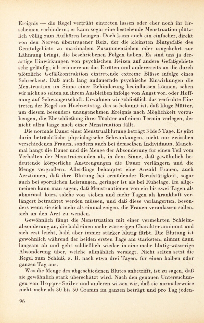 Ereignis — die Regel verfrüht eintrcten lassen oder eher noch ihr Er¬ scheinen verhindern; er kann sogar eine bestehende Menstruation plötz¬ lich völlig zum Aufhören bringen. Doch kann auch ein einfacher, direkt von den Nerven übertragener Reiz, der die kleinsten Blutgefäße des Genitalgebiets zu maximalem Zusammenziehen oder umgekehrt zur Lähmung bringt, die beschriebenen Folgen haben. Es sind uns ja der¬ artige Einwirkungen von psychischen Reizen auf andere Gefäßgebiete sehr geläufig; ich erinnere an das Erröten und andererseits an die durch plötzliche Gefäßkontraktion eintretende extreme Blässe infolge eines Schreckens. Daß auch lang andauernde psychische Einwirkungen die Menstruation im Sinne einer Behinderung beeinflussen können, sehen wir nicht so selten an ihrem Ausbleiben infolge von Angst vor, oder Hoff¬ nung auf Schwangerschaft. Erwähnen wir schließlich das verfrühte Ein¬ treten der Regel am Hochzeitstag, das so bekannt ist, daß kluge Mütter, um diesem besonders unangenehmen Ereignis nach Möglichkeit vorzu¬ beugen, die Eheschließung ihrer Töchter auf einen Termin verlegen, der nicht allzu lange nach einer Menstruation fällt. Die normale Dauer einer Menstrualblutung beträgt 3 bis 5 Tage. Es gibt darin beträchtliche physiologische Schwankungen, nicht nur zwischen verschiedenen Frauen, sondern auch bei demselben Individuum. Manch¬ mal hängt die Dauer und die Menge der Absonderung für einen Teil vom Verhalten der Menstruierenden ab, in dem Sinne, daß gewöhnlich be¬ deutende körperliche Anstrengungen die Dauer verlängern und die Menge vergrößern. Allerdings behauptet eine Anzahl Frauen, auch Aerztinnen, daß ihre Blutung bei ermüdender Berufstätigkeit, sogar auch bei sportlichen Leistungen, geringer ist als bei Ruhelage. Im allge¬ meinen kann man sagen, daß Menstruationen von ein bis zwei Tagen als abnormal kurz, solche von sieben und mehr Tagen als krankhaft ver¬ längert betrachtet werden müssen, und daß diese verlängerten, beson¬ ders wenn sie sich mehr als einmal zeigen, die Frauen veranlassen sollen, sich an den Arzt zu wenden. Gewöhnlich fängt die Menstruation mit einer vermehrten Schleim¬ absonderung an, die bald einen mehr wässerigen Charakter annimmt und sich erst leicht, bald aber immer stärker blutig färbt. Die Blutung ist gewöhnlich während der beiden ersten Tage am stärksten, nimmt dann langsam ab und geht schließlich wieder in eine mehr blutig-wässerige Absonderung über, welche allmählich versiegt. Nicht selten setzt die Regel zum Schluß, z. B. nach etwa drei Tagen, für einen halben oder ganzen Tag aus. Was die Menge des abgeschiedenen Blutes anbetrifft, ist zu sagen, daß sie gewöhnlich stark überschätzt wird. Nach den genauen Untersuchun¬ gen von Hoppe-Seiler und anderen wissen wir, daß sie normalerweise nicht mehr als 30 bis 50 Gramm im ganzen beträgt und pro Tag jeden-