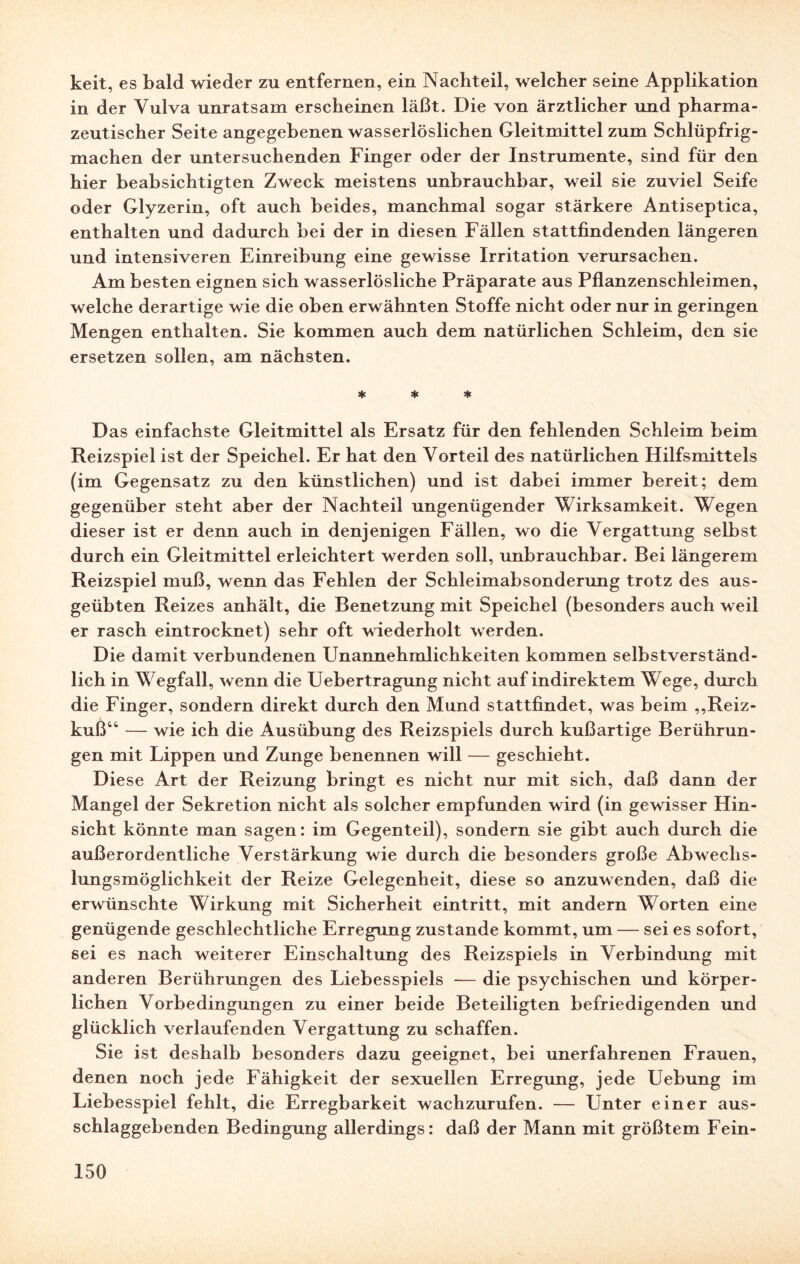 keit, es bald wieder zu entfernen, ein Nachteil, welcher seine Applikation in der Vulva unratsam erscheinen läßt. Die von ärztlicher und pharma¬ zeutischer Seite angegebenen wasserlöslichen Gleitmittel zum Schlüpfrig¬ machen der untersuchenden Finger oder der Instrumente, sind für den hier beabsichtigten Zweck meistens unbrauchbar, weil sie zuviel Seife oder Glyzerin, oft auch beides, manchmal sogar stärkere Antiseptica, enthalten und dadurch bei der in diesen Fällen stattfindenden längeren und intensiveren Einreibung eine gewisse Irritation verursachen. Am besten eignen sich wasserlösliche Präparate aus Pflanzenschleimen, welche derartige wie die oben erwähnten Stoffe nicht oder nur in geringen Mengen enthalten. Sie kommen auch dem natürlichen Schleim, den sie ersetzen sollen, am nächsten. * * * Das einfachste Gleitmittel als Ersatz für den fehlenden Schleim beim Reizspiel ist der Speichel. Er hat den Vorteil des natürlichen Hilfsmittels (im Gegensatz zu den künstlichen) und ist dabei immer bereit; dem gegenüber steht aber der Nachteil ungenügender Wirksamkeit. Wegen dieser ist er denn auch in denjenigen Fällen, wo die Vergattung selbst durch ein Gleitmittel erleichtert werden soll, unbrauchbar. Bei längerem Reizspiel muß, wenn das Fehlen der Schleimabsonderung trotz des aus¬ geübten Reizes anhält, die Benetzung mit Speichel (besonders auch weil er rasch eintrocknet) sehr oft wiederholt werden. Die damit verbundenen Unannehmlichkeiten kommen selbstverständ¬ lich in Wegfall, wenn die Uebertragung nicht auf indirektem Wege, durch die Finger, sondern direkt durch den Mund stattfindet, was beim „Reiz¬ kuß44 — wie ich die Ausübung des Reizspiels durch kußartige Berührun¬ gen mit Lippen und Zunge benennen will — geschieht. Diese Art der Reizung bringt es nicht nur mit sich, daß dann der Mangel der Sekretion nicht als solcher empfunden wird (in gewisser Hin¬ sicht könnte man sagen: im Gegenteil), sondern sie gibt auch durch die außerordentliche Verstärkung wie durch die besonders große Abwechs¬ lungsmöglichkeit der Reize Gelegenheit, diese so anzuwenden, daß die erwünschte Wirkung mit Sicherheit eintritt, mit andern Worten eine genügende geschlechtliche Erregung zustande kommt, um — sei es sofort, sei es nach weiterer Einschaltung des Reizspiels in Verbindung mit anderen Berührungen des Liebesspiels — die psychischen und körper¬ lichen Vorbedingungen zu einer beide Beteiligten befriedigenden und glücklich verlaufenden Vergattung zu schaffen. Sie ist deshalb besonders dazu geeignet, bei unerfahrenen Frauen, denen noch jede Fähigkeit der sexuellen Erregung, jede Uebung im Liebesspiel fehlt, die Erregbarkeit wachzurufen. — Unter einer aus¬ schlaggebenden Bedingung allerdings: daß der Mann mit größtem Fein-