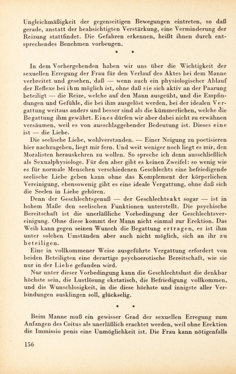 Ungleichmäßigkeit der gegenseitigen Bewegungen eintreten, so daß gerade, anstatt der beabsichtigten Verstärkung, eine Verminderung der Reizung stattfindet. Die Gefahren erkennen, heißt ihnen durch ent¬ sprechendes Benehmen Vorbeugen. * * In dem Vorhergehenden haben wir uns über die Wichtigkeit der sexuellen Erregung der Frau für den Verlauf des Aktes bei dem Manne verbreitet und gesehen, daß — wenn auch ein physiologischer Ablauf der Reflexe bei ihm möglich ist, ohne daß sie sich aktiv an der Paarung beteiligt — die Reize, welche auf den Mann ausgeübt, und die Empfin¬ dungen und Gefühle, die bei ihm ausgelöst werden, bei der idealen Ver- gattung weitaus anders und besser sind als die kümmerlichen, welche die Begattung ihm gewährt. Eines dürfen wir aber dabei nicht zu erwähnen versäumen, weil es von ausschlaggebender Bedeutung ist. Dieses eine ist — die Liebe. Die seelische Liebe, wohlverstanden. — Einer Neigung zu poetisieren hier nachzugeben, liegt mir fern. Und weit weniger noch liegt es mir, den Moralisten herauskehren zu wollen. So spreche ich denn ausschließlich als Sexualphysiologe. Für den aber gibt es keinen Zweifel: so wenig wie es für normale Menschen verschiedenen Geschlechts eine befriedigende seelische Liebe geben kann ohne das Komplement der körperlichen Vereinigung, ebensowenig gibt es eine ideale Vergattung, ohne daß sich die Seelen in Liebe gehören. Denn der Geschlechtsgenuß — der Geschlechtsakt sogar — ist in hohem Maße den seelischen Funktionen unterstellt. Die psychische Bereitschaft ist die unerläßliche Vorbedingung der Geschlechtsver- einigung. Ohne diese kommt der Mann nicht einmal zur Erektion. Das Weib kann gegen seinen Wunsch die Begattung ertragen, es ist ihm unter solchen Umständen aber auch nicht möglich, sich an ihr zu beteiligen. Eine in vollkommener Weise ausgeführte Vergattung erfordert von beiden Beteiligten eine derartige psychoerotische Bereitschaft, wie sie nur in der Liebe gefunden wird. Nur unter dieser Vorbedingung kann die Geschlechtslust die denkbar höchste sein, die Lustlösung ekstatisch, die Befriedigung vollkommen, und die Wunschlosigkeit, in die diese höchste und innigste aller Ver¬ bindungen ausklingen soll, glückselig. * * Beim Manne muß ein gewisser Grad der sexuellen Erregung zum Anfängen des Coitus als unerläßlich erachtet werden, weil ohne Erektion die Immissio penis eine Unmöglichkeit ist. Die Frau kann nötigenfalls