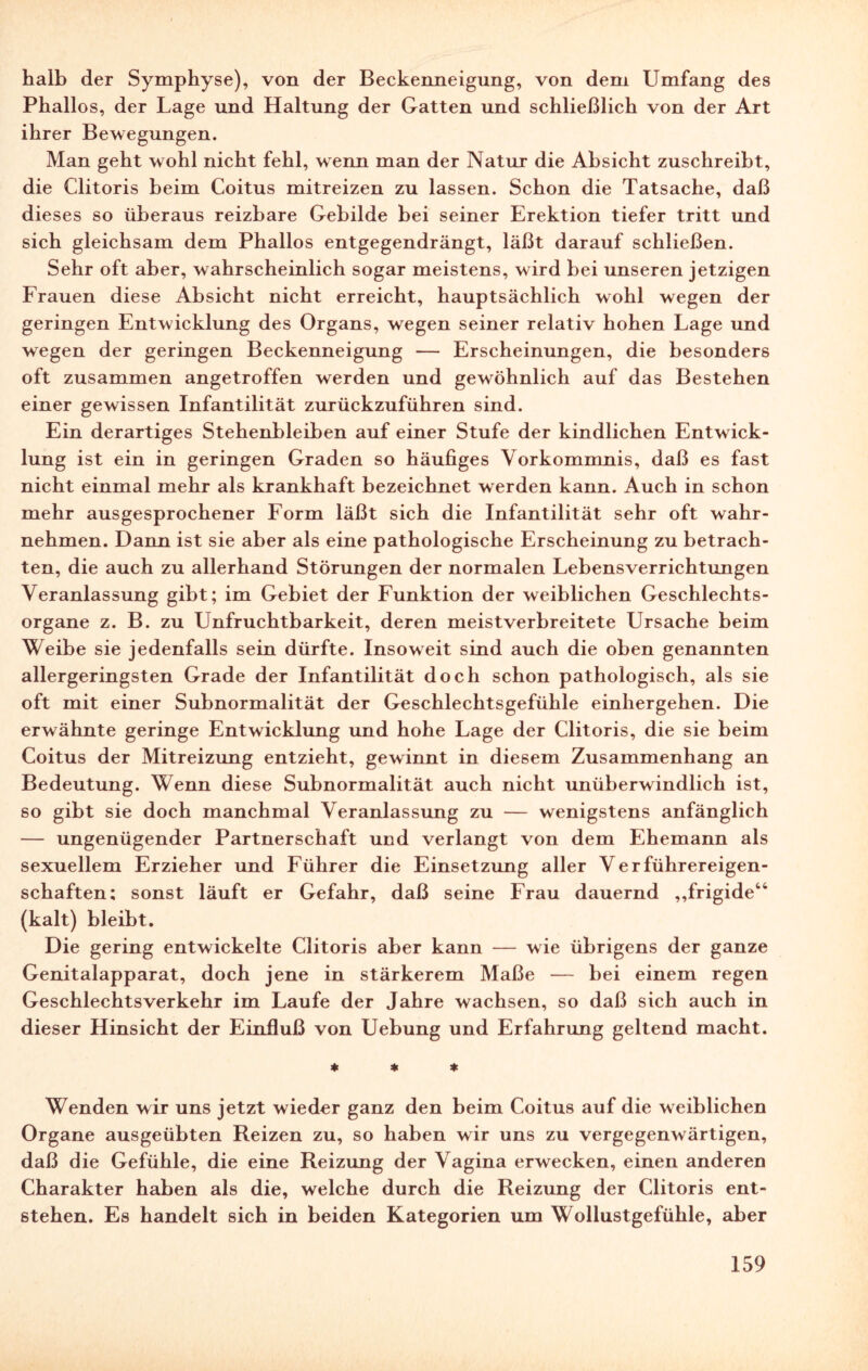 halb der Symphyse), von der Beckenneigung, von dem Umfang des Phallos, der Lage und Haltung der Gatten und schließlich von der Art ihrer Bewegungen. Man geht wohl nicht fehl, wenn man der Natur die Absicht zuschreibt, die Clitoris beim Coitus mitreizen zu lassen. Schon die Tatsache, daß dieses so überaus reizbare Gebilde bei seiner Erektion tiefer tritt und sich gleichsam dem Phallos entgegendrängt, läßt darauf schließen. Sehr oft aber, wahrscheinlich sogar meistens, wird bei unseren jetzigen Frauen diese Absicht nicht erreicht, hauptsächlich wohl wegen der geringen Entwicklung des Organs, wegen seiner relativ hohen Lage und wegen der geringen Beckenneigung — Erscheinungen, die besonders oft zusammen angetroffen werden und gewöhnlich auf das Bestehen einer gewissen Infantilität zurückzuführen sind. Ein derartiges Stehenbleiben auf einer Stufe der kindlichen Entwick¬ lung ist ein in geringen Graden so häufiges Vorkommnis, daß es fast nicht einmal mehr als krankhaft bezeichnet werden kann. Auch in schon mehr ausgesprochener Form läßt sich die Infantilität sehr oft wahr¬ nehmen. Dann ist sie aber als eine pathologische Erscheinung zu betrach¬ ten, die auch zu allerhand Störungen der normalen Lebensverrichtungen Veranlassung gibt; im Gebiet der Funktion der weiblichen Geschlechts¬ organe z. B. zu Unfruchtbarkeit, deren meistverbreitete Ursache beim Weibe sie jedenfalls sein dürfte. Insoweit sind auch die oben genannten allergeringsten Grade der Infantilität doch schon pathologisch, als sie oft mit einer Subnormalität der Geschlechtsgefühle einhergehen. Die erwähnte geringe Entwicklung und hohe Lage der Clitoris, die sie beim Coitus der Mitreizung entzieht, gewinnt in diesem Zusammenhang an Bedeutung. Wenn diese Subnormalität auch nicht unüberwindlich ist, so gibt sie doch manchmal Veranlassung zu — wenigstens anfänglich — ungenügender Partnerschaft und verlangt von dem Ehemann als sexuellem Erzieher und Führer die Einsetzung aller Verführereigen¬ schaften; sonst läuft er Gefahr, daß seine Frau dauernd ,,frigide44 (kalt) bleibt. Die gering entwickelte Clitoris aber kann — wie übrigens der ganze Genitalapparat, doch jene in stärkerem Maße — bei einem regen Geschlechtsverkehr im Laufe der Jahre wachsen, so daß sich auch in dieser Hinsicht der Einfluß von Uebung und Erfahrung geltend macht. * * * Wenden wir uns jetzt wieder ganz den beim Coitus auf die weiblichen Organe ausgeübten Reizen zu, so haben wir uns zu vergegenwärtigen, daß die Gefühle, die eine Reizung der Vagina erwecken, einen anderen Charakter haben als die, welche durch die Reizung der Clitoris ent¬ stehen. Es handelt sich in beiden Kategorien um Wollustgefühle, aber