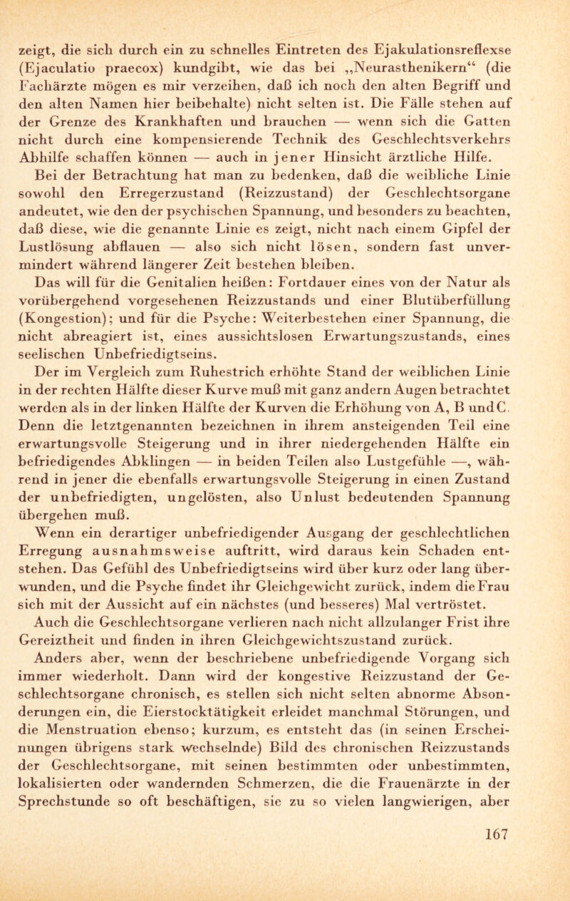 zeigt, die sich durch ein zu schnelles Eintreten des Ejakulationsreflexse (Ejaculatie praecox) kundgibt, wie das hei „Neurasthenikern44 (die Fachärzte mögen es mir verzeihen, daß ich noch den alten Begriff und den alten Namen hier beibehalte) nicht selten ist. Die Fälle stehen auf der Grenze des Krankhaften und brauchen — wenn sich die Gatten nicht durch eine kompensierende Technik des Geschlechtsverkehrs Abhilfe schaffen können — auch in jener Flinsiclit ärztliche Hilfe. Bei der Betrachtung hat man zu bedenken, daß die weibliche Linie sowohl den Erregerzustand (Reizzustand) der Geschlechtsorgane andeutet, wie den der psychischen Spannung, und besonders zu beachten, daß diese, wie die genannte Linie es zeigt, nicht nach einem Gipfel der Lustlösung abflauen — also sich nicht lösen, sondern fast unver¬ mindert während längerer Zeit bestehen bleiben. Das will für die Genitalien heißen: Fortdauer eines von der Natur als vorübergehend vorgesehenen Reizzustands und einer Blutüberfüllung (Kongestion); und für die Psyche: Weiterbestehen einer Spannung, die nicht abreagiert ist, eines aussichtslosen Erwartungszustands, eines seelischen Unbefriedigtseins. Der im Vergleich zum Ruhestrich erhöhte Stand der weiblichen Linie in der rechten Hälfte dieser Kurve muß mit ganz andern Augen betrachtet werden als in der linken Hälfte der Kurven die Erhöhung von A, B undC. Denn die letztgenannten bezeichnen in ihrem ansteigenden Teil eine erwartungsvolle Steigerung und in ihrer niedergehenden Hälfte ein befriedigendes Abklingen — in beiden Teilen also Lustgefühle —, wäh¬ rend in jener die ebenfalls erwartungsvolle Steigerung in einen Zustand der unbefriedigten, ungelösten, also Unlust bedeutenden Spannung übergehen muß. Wenn ein derartiger unbefriedigender Ausgang der geschlechtlichen Erregung ausnahmsweise auftritt, wird daraus kein Schaden ent¬ stehen. Das Gefühl des Unbefriedigtseins wird über kurz oder lang über¬ wunden, und die Psyche findet ihr Gleichgewicht zurück, indem die Frau sich mit der Aussicht auf ein nächstes (und besseres) Mal vertröstet. Auch die Geschlechtsorgane verlieren nach nicht allzulanger Frist ihre Gereiztheit und finden in ihren Gleichgewichtszustand zurück. Anders aber, wenn der beschriebene unbefriedigende Vorgang sich immer wiederholt. Dann wird der kongestive Reizzustand der Ge¬ schlechtsorgane chronisch, es stellen sich nicht selten abnorme Abson¬ derungen ein, die Eierstocktätigkeit erleidet manchmal Störungen, und die Menstruation ebenso; kurzum, es entsteht das (in seinen Erschei¬ nungen übrigens stark wechselnde) Bild des chronischen Reizzustands der Geschlechtsorgane, mit seinen bestimmten oder unbestimmten, lokalisierten oder wandernden Schmerzen, die die Frauenärzte in der Sprechstunde so oft beschäftigen, sie zu so vielen langwierigen, aber