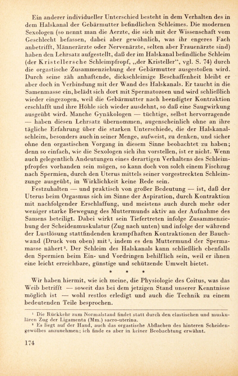 Ein anderer individueller Unterschied besteht in dem Verhalten des in dem Halskanal der Gebärmutter befindlichen Schleimes. Die modernen Sexologen (so nennt man die Aerzte, die sich mit der Wissenschaft vom Geschlecht befassen, dabei aber gewöhnlich, was ihr engeres Fach anbetrifft, Männerärzte oder Nervenärzte, selten aber Frauenärzte sind) haben den Lehrsatz aufgestellt, daß der im Halskanal befindliche Schleim (der Kristellersche Schleimpfropf, ,,der Kristeller44, vgl. S. 74) durch die orgastische Zusammenziehung der Gebärmutter ausgestoßen wird. Durch seine zäh anhaftende, dickschleimige Beschaffenheit bleibt er aber doch in Verbindung mit der Wand des Halskanals. Er taucht in die Samenmasse ein, belädt sich dort mit Spermatozoen und wird schließlich wieder eingezogen, weil die Gebärmutter nach beendigter Kontraktion erschlafft und ihre Höhle sich wieder ausdehnt, so daß eine Saugwirkung ausgeübt wird. Manche Gynäkologen — tüchtige, selbst hervorragende — haben diesen Lehrsatz übernommen, augenscheinlich ohne an ihre tägliche Erfahrung über die starken Unterschiede, die der Halskanal¬ schleim, besonders auch in seiner Menge, aufweist, zu denken, und sicher ohne den orgastischen Vorgang in diesem Sinne beobachtet zu haben; denn so einfach, wie die Sexologen sich ihn vorstellen, ist er nicht. Wenn auch gelegentlich Andeutungen eines derartigen Verhaltens des Schleim¬ pfropfes vorhanden sein mögen, so kann doch von solch einem Fischzug nach Spermien, durch den Uterus mittels seiner vorgestreckten Schleim¬ zunge ausgeübt, in Wirklichkeit keine Rede sein. Festzuhalten — und praktisch von großer Bedeutung — ist, daß der Uterus beim Orgasmus sich im Sinne der Aspiration, durch Kontraktion mit nachfolgender Erschlaffung, und meistens auch durch mehr oder weniger starke Bewegung des Muttermunds aktiv an der Aufnahme des Samens beteiligt. Dabei wirkt sein Tiefertreten infolge Zusammenzie¬ hung der Scheidenmuskulatur (Zug nach unten) und infolge der während der Lustlösung stattfindenden krampfhaften Kontraktionen der Bauch¬ wand (Druck von oben) mit1, indem es den Muttermund der Sperma¬ masse nähert2. Der Schleim des Halskanals kann schließlich ebenfalls den Spermien beim Ein- und Vordringen behilflich sein, weil er ihnen eine leicht erreichbare, günstige und schützende Umwelt bietet. * * * Wir haben hiermit, wie ich meine, die Physiologie des Coitus, was das Weib betrifft — soweit das bei dem jetzigen Stand unserer Kenntnisse möglich ist — wohl restlos erledigt und auch die Technik zu einem bedeutenden Teile besprochen. 1 Die Rückkehr zum Normalstand findet statt durch den elastischen und musku¬ lären Zug der Ligamenta (Mm.) sacro-uterina. 2 Es liegt auf der Hand, auch das orgastische Abflachen des hinteren Scheiden¬ gewölbes anzunehmen; ich finde es aber in keiner Beobachtung erwähnt.