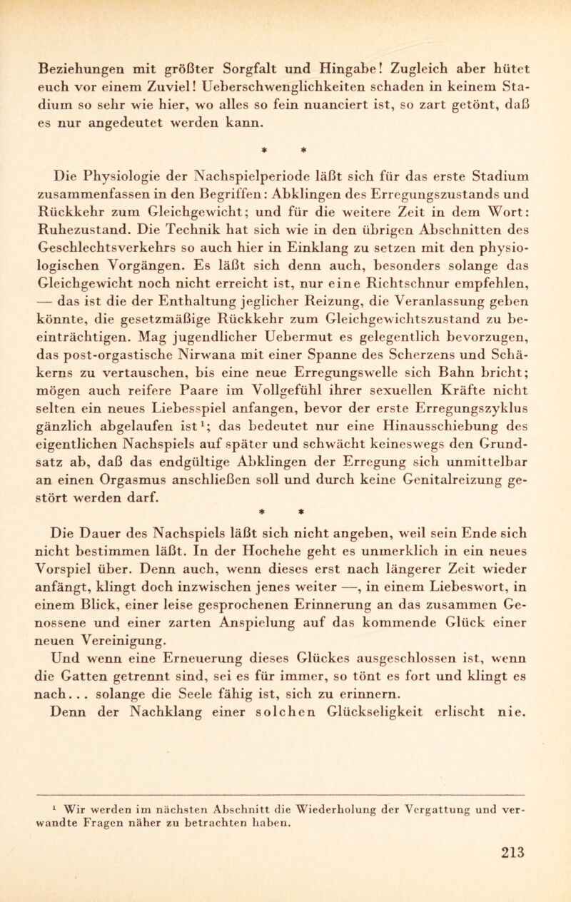 Beziehungen mit größter Sorgfalt und Hingabe! Zugleich aber hütet euch vor einem Zuviel! Ueberschwenglichkeiten schaden in keinem Sta¬ dium so sehr wie hier, wo alles so fein nuanciert ist, so zart getönt, daß es nur angedeutet werden kann. * * Die Physiologie der Nachspielperiode läßt sich für das erste Stadium zusammenfassen in den Begriffen: Abklingen des Erregungszustands und Rückkehr zum Gleichgewicht; und für die weitere Zeit in dem Wort: Ruhezustand. Die Technik hat sich wie in den übrigen Abschnitten des Geschlechtsverkehrs so auch hier in Einklang zu setzen mit den physio¬ logischen Vorgängen. Es läßt sich denn auch, besonders solange das Gleichgewicht noch nicht erreicht ist, nur eine Richtschnur empfehlen, — das ist die der Enthaltung jeglicher Reizung, die Veranlassung geben könnte, die gesetzmäßige Rückkehr zum Gleichgewichtszustand zu be¬ einträchtigen. Mag jugendlicher Uebermut es gelegentlich bevorzugen, das post-orgastische Nirwana mit einer Spanne des Scherzens und Schä- kerns zu vertauschen, bis eine neue Erregungswelle sich Bahn bricht; mögen auch reifere Paare im Vollgefühl ihrer sexuellen Kräfte nicht selten ein neues Liebesspiel anfangen, bevor der erste Erregungszyklus gänzlich abgelaufen ist1; das bedeutet nur eine Hinausschiebung des eigentlichen Nachspiels auf später und schwächt keineswegs den Grund¬ satz ab, daß das endgültige Abklingen der Erregung sich unmittelbar an einen Orgasmus anschließen soll und durch keine Genitalreizung ge¬ stört werden darf. * * Die Dauer des Nachspiels läßt sich nicht angeben, weil sein Ende sich nicht bestimmen läßt. In der Hochehe geht es unmerklich in ein neues Vorspiel über. Denn auch, wenn dieses erst nach längerer Zeit wieder anfängt, klingt doch inzwischen jenes weiter —, in einem Liebeswort, in einem Blick, einer leise gesprochenen Erinnerung an das zusammen Ge¬ nossene und einer zarten Anspielung auf das kommende Glück einer neuen Vereinigung. Und wenn eine Erneuerung dieses Glückes ausgeschlossen ist, wenn die Gatten getrennt sind, sei es für immer, so tönt es fort und klingt es nach. . . solange die Seele fähig ist, sich zu erinnern. Denn der Nachklang einer solchen Glückseligkeit erlischt nie. 1 Wir werden im nächsten Abschnitt die Wiederholung der Vergattung und ver¬ wandte Fragen näher zu betrachten haben.