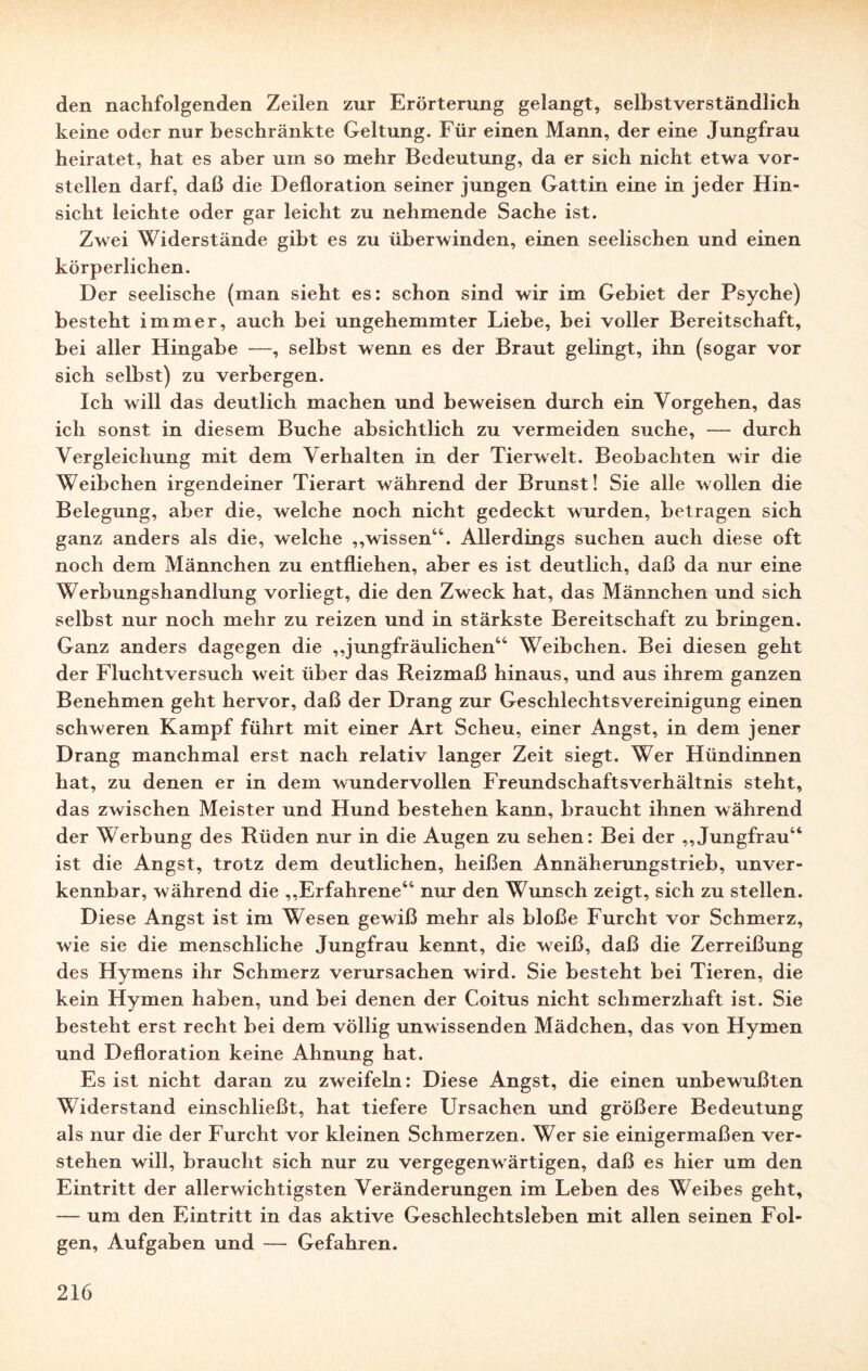 den nachfolgenden Zeilen zur Erörterung gelangt, selbstverständlich keine oder nur beschränkte Geltung. Für einen Mann, der eine Jungfrau heiratet, hat es aber um so mehr Bedeutung, da er sich nicht etwa vor¬ stellen darf, daß die Defloration seiner jungen Gattin eine in jeder Hin¬ sicht leichte oder gar leicht zu nehmende Sache ist. Zwei Widerstände gibt es zu überwinden, einen seelischen und einen körperlichen. Der seelische (man sieht es: schon sind wir im Gebiet der Psyche) besteht immer, auch bei ungehemmter Liebe, bei voller Bereitschaft, bei aller Hingabe —, selbst wenn es der Braut gelingt, ihn (sogar vor sich selbst) zu verbergen. Ich will das deutlich machen und beweisen durch ein Vorgehen, das ich sonst in diesem Buche absichtlich zu vermeiden suche, — durch Vergleichung mit dem Verhalten in der Tierwelt. Beobachten wir die Weibchen irgendeiner Tierart während der Brunst! Sie alle wollen die Belegung, aber die, welche noch nicht gedeckt wurden, betragen sich ganz anders als die, welche „wissen44. Allerdings suchen auch diese oft noch dem Männchen zu entfliehen, aber es ist deutlich, daß da nur eine Werbungshandlung vorliegt, die den Zweck hat, das Männchen und sich selbst nur noch mehr zu reizen und in stärkste Bereitschaft zu bringen. Ganz anders dagegen die „jungfräulichen44 Weibchen. Bei diesen geht der Fluchtversuch weit über das Reizmaß hinaus, und aus ihrem ganzen Benehmen geht hervor, daß der Drang zur Geschlechtsvereinigung einen schweren Kampf führt mit einer Art Scheu, einer Angst, in dem jener Drang manchmal erst nach relativ langer Zeit siegt. Wer Hündinnen hat, zu denen er in dem wamdervollen Freundschaftsverhältnis steht, das zwischen Meister und Hund bestehen kann, braucht ihnen während der Werbung des Rüden nur in die Augen zu sehen: Bei der „Jungfrau44 ist die Angst, trotz dem deutlichen, heißen Annäherungstrieb, unver¬ kennbar, während die „Erfahrene44 nur den Wunsch zeigt, sich zu stellen. Diese Angst ist im Wesen gewiß mehr als bloße Furcht vor Schmerz, wie sie die menschliche Jungfrau kennt, die weiß, daß die Zerreißung des Hymens ihr Schmerz verursachen wird. Sie besteht bei Tieren, die kein Hymen haben, und bei denen der Coitus nicht schmerzhaft ist. Sie besteht erst recht bei dem völlig unwissenden Mädchen, das von Hymen und Defloration keine Ahnung hat. Es ist nicht daran zu zweifeln: Diese Angst, die einen unbewußten Widerstand einschließt, hat tiefere Ursachen und größere Bedeutung als nur die der Furcht vor kleinen Schmerzen. Wer sie einigermaßen ver¬ stehen will, braucht sich nur zu vergegenwärtigen, daß es hier um den Eintritt der allerwichtigsten Veränderungen im Leben des Weibes geht, — um den Eintritt in das aktive Geschlechtsleben mit allen seinen Fol¬ gen, Aufgaben und — Gefahren.