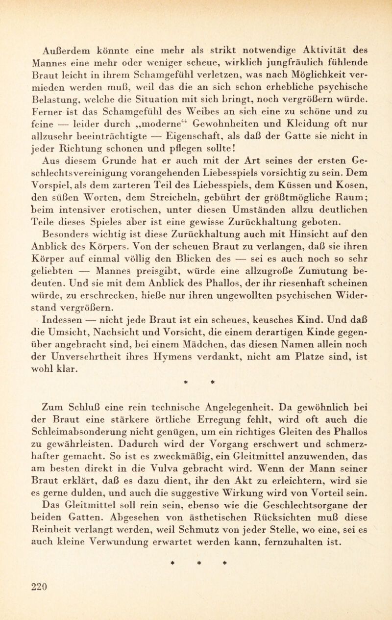 Außerdem könnte eine mehr als strikt notwendige Aktivität des Mannes eine mehr oder weniger scheue, wirklich jungfräulich fühlende Braut leicht in ihrem Schamgefühl verletzen, was nach Möglichkeit ver¬ mieden werden muß, weil das die an sich schon erhebliche psychische Belastung, welche die Situation mit sich bringt, noch vergrößern würde. Ferner ist das Schamgefühl des Weibes an sich eine zu schöne und zu feine — leider durch „moderne'4 Gewohnheiten und Kleidung oft nur allzusehr beeinträchtigte — Eigenschaft, als daß der Gatte sie nicht in jeder Richtung schonen und pflegen sollte! Aus diesem Grunde hat er auch mit der Art seines der ersten Ge¬ schlechtsvereinigung vorangehenden Liebesspiels vorsichtig zu sein. Dem Vorspiel, als dem zarteren Teil des Liebesspiels, dem Küssen und Kosen, den süßen Worten, dem Streicheln, gebührt der größtmögliche Raum; beim intensiver erotischen, unter diesen Umständen allzu deutlichen Teile dieses Spieles aber ist eine gewisse Zurückhaltung geboten. Besonders wichtig ist diese Zurückhaltung auch mit Hinsicht auf den Anblick des Körpers. Von der scheuen Braut zu verlangen, daß sie ihren Körper auf einmal völlig den Blicken des — sei es auch noch so sehr geliebten — Mannes preisgibt, würde eine allzugroße Zumutung be¬ deuten. Und sie mit dem Anblick des Phallos, der ihr riesenhaft scheinen würde, zu erschrecken, hieße nur ihren ungewollten psychischen Wider¬ stand vergrößern. Indessen — nicht jede Braut ist ein scheues, keusches Kind. Und daß die Umsicht, Nachsicht und Vorsicht, die einem derartigen Kinde gegen¬ über angebracht sind, bei einem Mädchen, das diesen Namen allein noch der Unversehrtheit ihres Hymens verdankt, nicht am Platze sind, ist wohl klar. * * Zum Schluß eine rein technische Angelegenheit. Da gewöhnlich bei der Braut eine stärkere örtliche Erregung fehlt, wird oft auch die Schleimabsonderung nicht genügen, um ein richtiges Gleiten des Phallos zu gewährleisten. Dadurch wird der Vorgang erschwert und schmerz¬ hafter gemacht. So ist es zweckmäßig, ein Gleitmittel anzuwenden, das am besten direkt in die Vulva gebracht wird. Wenn der Mann seiner Braut erklärt, daß es dazu dient, ihr den Akt zu erleichtern, wird sie es gerne dulden, und auch die suggestive Wirkung wird von Vorteil sein. Das Gleitmittel soll rein sein, ebenso wie die Geschlechtsorgane der beiden Gatten. Abgesehen von ästhetischen Rücksichten muß diese Reinheit verlangt werden, weil Schmutz von jeder Stelle, wo eine, sei es auch kleine Verwundung erwartet werden kann, fernzuhalten ist. * * *