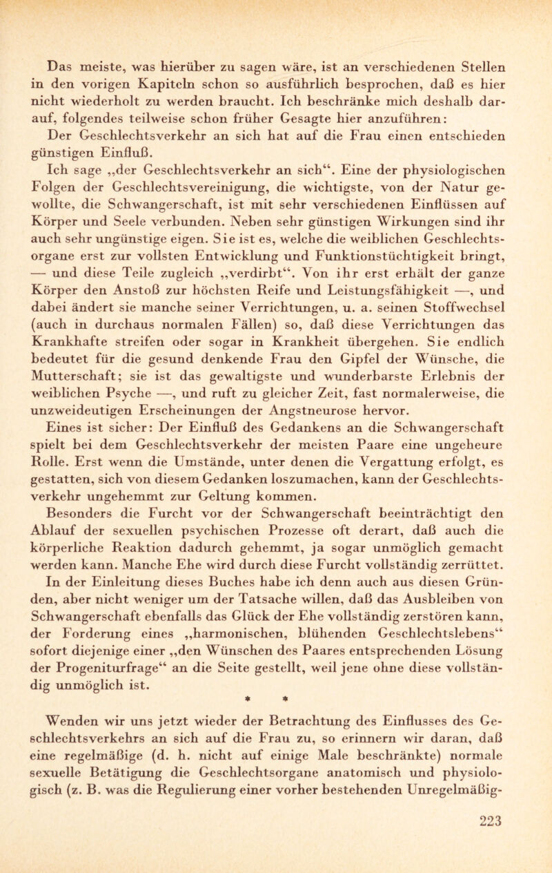 Das meiste, was hierüber zu sagen wäre, ist an verschiedenen Stellen in den vorigen Kapiteln schon so ausführlich besprochen, daß es hier nicht wiederholt zu werden braucht. Ich beschränke mich deshalb dar¬ auf, folgendes teilweise schon früher Gesagte hier anzuführen: Der Geschlechtsverkehr an sich hat auf die Frau einen entschieden günstigen Einfluß. Ich sage ,,der Geschlechtsverkehr an sich44. Eine der physiologischen Folgen der Geschlechtsvereinigung, die wichtigste, von der Natur ge¬ wollte, die Schwangerschaft, ist mit sehr verschiedenen Einflüssen auf Körper und Seele verbunden. Neben sehr günstigen Wirkungen sind ihr auch sehr ungünstige eigen. Sie ist es, welche die weiblichen Geschlechts¬ organe erst zur vollsten Entwicklung und Funktionstüchtigkeit bringt, — und diese Teile zugleich „verdirbt44. Von ihr erst erhält der ganze Körper den Anstoß zur höchsten Reife und Leistungsfähigkeit —, und dabei ändert sie manche seiner Verrichtungen, u. a. seinen Stoffwechsel (auch in durchaus normalen Fällen) so, daß diese Verrichtungen das Krankhafte streifen oder sogar in Krankheit übergehen. Sie endlich bedeutet für die gesund denkende Frau den Gipfel der Wünsche, die Mutterschaft; sie ist das gewaltigste und wunderbarste Erlebnis der weiblichen Psyche —, und ruft zu gleicher Zeit, fast normalerweise, die unzweideutigen Erscheinungen der Angstneurose hervor. Eines ist sicher: Der Einfluß des Gedankens an die Schwangerschaft spielt bei dem Geschlechtsverkehr der meisten Paare eine ungeheure Rolle. Erst wenn die Umstände, unter denen die Vergattung erfolgt, es gestatten, sich von diesem Gedanken loszumachen, kann der Geschlechts¬ verkehr ungehemmt zur Geltung kommen. Besonders die Furcht vor der Schwangerschaft beeinträchtigt den Ablauf der sexuellen psychischen Prozesse oft derart, daß auch die körperliche Reaktion dadurch gehemmt, ja sogar unmöglich gemacht werden kann. Manche Ehe wird durch diese Furcht vollständig zerrüttet. In der Einleitung dieses Buches habe ich denn auch aus diesen Grün¬ den, aber nicht weniger um der Tatsache willen, daß das Ausbleiben von Schwangerschaft ebenfalls das Glück der Ehe vollständig zerstören kann, der Forderung eines „harmonischen, blühenden Geschlechtslebens44 sofort diejenige einer „den Wünschen des Paares entsprechenden Lösung der Progeniturfrage44 an die Seite gestellt, weil jene ohne diese vollstän¬ dig unmöglich ist. * * Wenden wir uns jetzt wieder der Betrachtung des Einflusses des Ge¬ schlechtsverkehrs an sich auf die Frau zu, so erinnern wir daran, daß eine regelmäßige (d. h. nicht auf einige Male beschränkte) normale sexuelle Betätigung die Geschlechtsorgane anatomisch und physiolo¬ gisch (z. B. was die Regulierung einer vorher bestehenden Unregelmäßig-