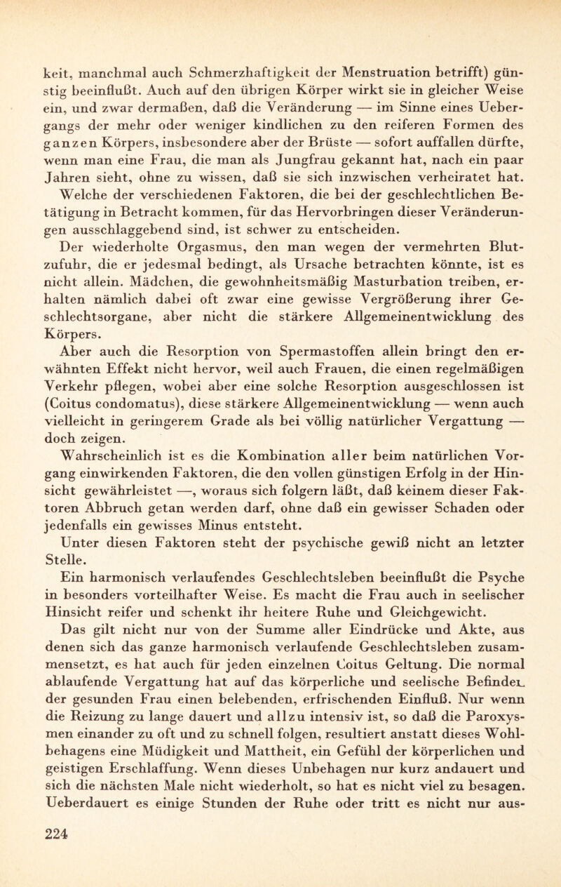 keit, manchmal auch Schmerzhaftigkeit der Menstruation betrifft) gün¬ stig beeinflußt. Auch auf den übrigen Körper wirkt sie in gleicher Weise ein, und zwar dermaßen, daß die Veränderung — im Sinne eines Ueber- gangs der mehr oder weniger kindlichen zu den reiferen Formen des ganzen Körpers, insbesondere aber der Brüste — sofort auffallen dürfte, wenn man eine Frau, die man als Jungfrau gekannt hat, nach ein paar Jahren sieht, ohne zu wissen, daß sie sich inzwischen verheiratet hat. Welche der verschiedenen Faktoren, die bei der geschlechtlichen Be¬ tätigung in Betracht kommen, für das Hervorbringen dieser Veränderun¬ gen ausschlaggebend sind, ist schwer zu entscheiden. Der wiederholte Orgasmus, den man wegen der vermehrten Blut¬ zufuhr, die er jedesmal bedingt, als Ursache betrachten könnte, ist es nicht allein. Mädchen, die gewohnheitsmäßig Masturbation treiben, er¬ halten nämlich dabei oft zwar eine gewisse Vergrößerung ihrer Ge¬ schlechtsorgane, aber nicht die stärkere Allgemeinentwicklung des Körpers. Aber auch die Resorption von Spermastoffen allein bringt den er¬ wähnten Effekt nicht hervor, weil auch Frauen, die einen regelmäßigen Verkehr pflegen, wobei aber eine solche Resorption ausgeschlossen ist (Coitus condomatus), diese stärkere Allgemeinentwicklung — wenn auch vielleicht in geringerem Grade als bei völlig natürlicher Vergattung — doch zeigen. Wahrscheinlich ist es die Kombination aller beim natürlichen Vor¬ gang ein wirkenden Faktoren, die den vollen günstigen Erfolg in der Hin¬ sicht gewährleistet -—, woraus sich folgern läßt, daß keinem dieser Fak¬ toren Abbruch getan werden darf, ohne daß ein gewisser Schaden oder jedenfalls ein gewisses Minus entsteht. Unter diesen Faktoren steht der psychische gewiß nicht an letzter Stelle. Ein harmonisch verlaufendes Geschlechtsleben beeinflußt die Psyche in besonders vorteilhafter Weise. Es macht die Frau auch in seelischer Hinsicht reifer und schenkt ihr heitere Ruhe und Gleichgewicht. Das gilt nicht nur von der Summe aller Eindrücke und Akte, aus denen sich das ganze harmonisch verlaufende Geschlechtsleben zusam¬ mensetzt, es hat auch für jeden einzelnen Coitus Geltung. Die normal ablaufende Vergattung hat auf das körperliche und seelische Befinden der gesunden Frau einen belebenden, erfrischenden Einfluß. Nur wenn die Reizung zu lange dauert und allzu intensiv ist, so daß die Paroxys- men einander zu oft und zu schnell folgen, resultiert anstatt dieses Wohl¬ behagens eine Müdigkeit und Mattheit, ein Gefühl der körperlichen und geistigen Erschlaffung. Wenn dieses Unbehagen nur kurz andauert und sich die nächsten Male nicht wiederholt, so hat es nicht viel zu besagen. Ueberdauert es einige Stunden der Ruhe oder tritt es nicht nur aus-