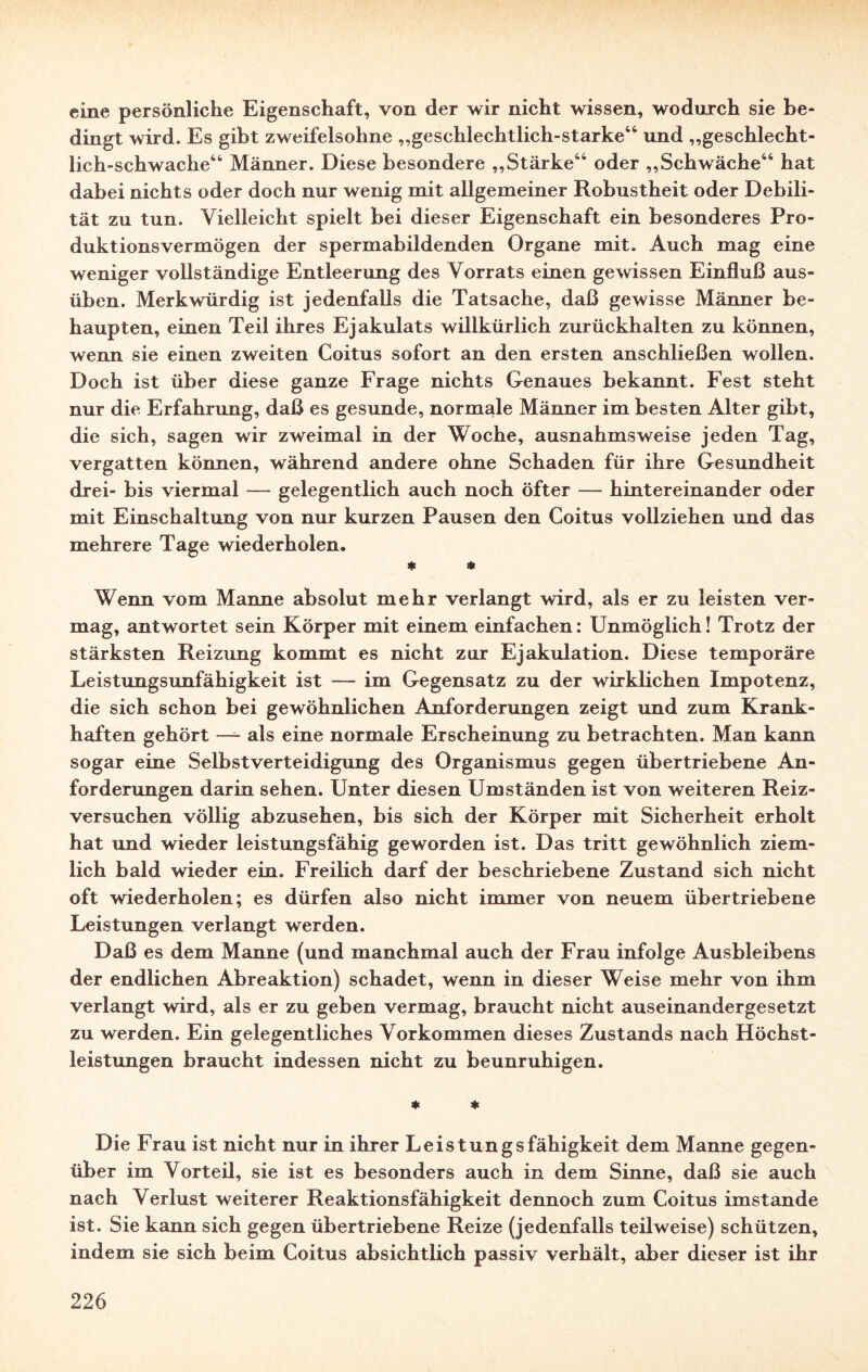 eine persönliche Eigenschaft, von der wir nicht wissen, wodurch sie be¬ dingt wird. Es gibt zweifelsohne „geschlechtlich-starke44 und „geschlecht¬ lich-schwache44 Männer. Diese besondere „Stärke44 oder „Schwäche44 hat dabei nichts oder doch nur wenig mit allgemeiner Robustheit oder Debili¬ tät zu tun. Vielleicht spielt bei dieser Eigenschaft ein besonderes Pro¬ duktionsvermögen der spermabildenden Organe mit. Auch mag eine weniger vollständige Entleerung des Vorrats einen gewissen Einfluß aus¬ üben. Merkwürdig ist jedenfalls die Tatsache, daß gewisse Männer be¬ haupten, einen Teil ihres Ejakulats willkürlich zurückhalten zu können, wenn sie einen zweiten Coitus sofort an den ersten anschließen wollen. Doch ist über diese ganze Frage nichts Genaues bekannt. Fest steht nur die Erfahrung, daß es gesunde, normale Männer im besten Alter gibt, die sich, sagen wir zweimal in der Woche, ausnahmsweise jeden Tag, vergatten können, während andere ohne Schaden für ihre Gesundheit drei- bis viermal — gelegentlich auch noch öfter —- hintereinander oder mit Einschaltung von nur kurzen Pausen den Coitus vollziehen und das mehrere Tage wiederholen. * * Wenn vom Manne absolut mehr verlangt wird, als er zu leisten ver¬ mag, antwortet sein Körper mit einem einfachen: Unmöglich! Trotz der stärksten Reizung kommt es nicht zur Ejakulation. Diese temporäre Leistungsunfähigkeit ist — im Gegensatz zu der wirklichen Impotenz, die sich schon bei gewöhnlichen Anforderungen zeigt und zum Krank¬ haften gehört — als eine normale Erscheinung zu betrachten. Man kann sogar eine Selbstverteidigung des Organismus gegen übertriebene An¬ forderungen darin sehen. Unter diesen Umständen ist von weiteren Reiz¬ versuchen völlig abzusehen, bis sich der Körper mit Sicherheit erholt hat und wieder leistungsfähig geworden ist. Das tritt gewöhnlich ziem¬ lich bald wieder ein. Freilich darf der beschriebene Zustand sich nicht oft wiederholen; es dürfen also nicht immer von neuem übertriebene Leistungen verlangt werden. Daß es dem Manne (und manchmal auch der Frau infolge Ausbleibens der endlichen Abreaktion) schadet, wenn in dieser Weise mehr von ihm verlangt wird, als er zu geben vermag, braucht nicht auseinandergesetzt zu werden. Ein gelegentliches Vorkommen dieses Zustands nach Höchst¬ leistungen braucht indessen nicht zu beunruhigen. * 4> Die Frau ist nicht nur in ihrer Leistungsfähigkeit dem Manne gegen¬ über im Vorteil, sie ist es besonders auch in dem Sinne, daß sie auch nach Verlust weiterer Reaktionsfähigkeit dennoch zum Coitus imstande ist. Sie kann sich gegen übertriebene Reize (jedenfalls teilweise) schützen, indem sie sich beim Coitus absichtlich passiv verhält, aber dieser ist ihr