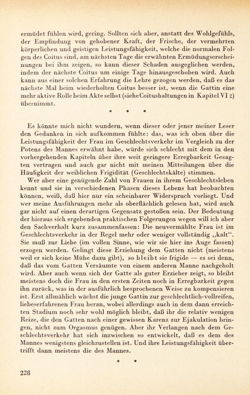 ermüdet fühlen wird, gering. Sollten sich aber, anstatt des Wohlgefühls, der Empfindung von gehobener Kraft, der Frische, der vermehrten körperlichen und geistigen Leistungsfähigkeit, welche die normalen Fol¬ gen des Coitus sind, am nächsten Tage die erwähnten Ermüdungserschei¬ nungen bei ihm zeigen, so kann dieser Schaden ausgeglichen werden, indem der nächste Coitus um einige Tage hinausgeschoben wird. Auch kann aus einer solchen Erfahrung die Lehre gezogen werden, daß es das nächste Mal beim wiederholten Coitus besser ist, wenn die Gattin eine mehr aktive Rolle beim Akte selbst (siehe Coitushaltungen in Kapitel VI 2) übernimmt. * * * Es könnte mich nicht wundern, wenn dieser oder jener meiner Leser den Gedanken in sich auf kommen fühlte: das, was ich oben über die Leistungsfähigkeit der Frau im Geschlechtsverkehr im Vergleich zu der Potenz des Mannes erwähnt habe, würde sich schlecht mit dem in den vorhergehenden Kapiteln über ihre weit geringere Erregbarkeit Gesag¬ ten vertragen und auch gar nicht mit meinen Mitteilungen über die Häufigkeit der weiblichen Frigidität (Geschlechtskälte) stimmen. Wer aber eine genügende Zahl von Frauen in ihrem Geschlechtsleben kennt und sie in verschiedenen Phasen dieses Lebens hat beobachten können, weiß, daß hier nur ein scheinbarer Widerspruch vorliegt. Und wer meine Ausführungen mehr als oberflächlich gelesen hat, wird auch gar nicht auf einen derartigen Gegensatz gestoßen sein. Der Bedeutung der hieraus sich ergebenden praktischen Folgerungen wegen will ich aber den Sachverhalt kurz zusammenfassen: Die neuvermählte Frau ist im Geschlechtsverkehr in der Regel mehr oder weniger vollständig ,,kalt“. Sie muß zur Liebe (im vollen Sinne, wie wir sie hier ins Auge fassen) erzogen werden. Gelingt diese Erziehung dem Gatten nicht (meistens weil er sich keine Mühe dazu gibt), so bleibt sie frigide — es sei denn, daß das vom Gatten Versäumte von einem anderen Manne nachgeholt wird. Aber auch wenn sich der Gatte als guter Erzieher zeigt, so bleibt meistens doch die Frau in den ersten Zeiten noch in Erregbarkeit gegen ihn zurück, was in der ausführlich besprochenen Weise zu kompensieren ist. Erst allmählich wächst die junge Gattin zur geschlechtlich-Vollreifen, liebeserfahrenen Frau heran, wobei allerdings auch in dem dann erreich¬ ten Stadium noch sehr wohl möglich bleibt, daß ihr die relativ wenigen Reize, die den Gatten nach einer gewissen Karenz zur Ejakulation brin¬ gen, nicht zum Orgasmus genügen. Aber ihr Verlangen nach dem Ge¬ schlechtsverkehr hat sich inzwischen so entwickelt, daß es dem des Mannes wenigstens gleichzustellen ist. Und ihre Leistungsfähigkeit über¬ trifft dann meistens die des Mannes. * *