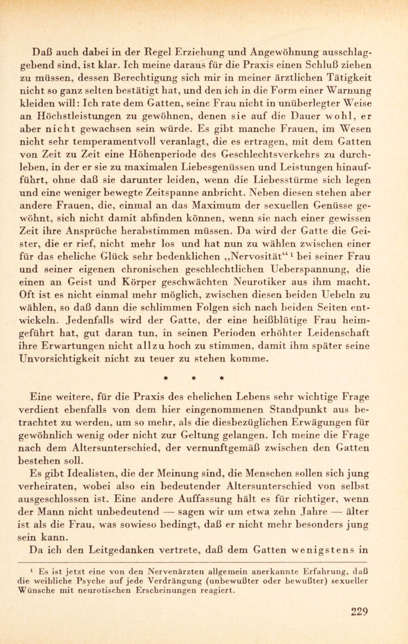 Daß auch dabei in der Regel Erziehung und Angewöhnung ausschlag¬ gebend sind, ist klar. Ich meine daraus für die Praxis einen Schluß ziehen zu müssen, dessen Berechtigung sich mir in meiner ärztlichen Tätigkeit nicht so ganz selten bestätigt hat, und den ich in die Form einer Warnung kleiden will: Ich rate dem Gatten, seine Frau nicht in unüberlegter Weise an Höchstleistungen zu gewöhnen, denen sie auf die Dauer wohl, er aber nicht gewachsen sein würde. Es gibt manche Frauen, im Wesen nicht sehr temperamentvoll veranlagt, die es ertragen, mit dem Gatten von Zeit zu Zeit eine Höhenperiode des Geschlechtsverkehrs zu durch¬ leben, in der er sie zu maximalen Liebesgenüssen und Leistungen hinauf¬ führt, ohne daß sie darunter leiden, wenn die Liebesstürme sich legen und eine weniger bewegte Zeitspanne anbricht. Neben diesen stehen aber andere Frauen, die, einmal an das Maximum der sexuellen Genüsse ge¬ wöhnt, sich nicht damit abfinden können, wenn sie nach einer gewissen Zeit ihre Ansprüche herabstimmen müssen. Da wird der Gatte die Gei¬ ster, die er rief, nicht mehr los und hat nun zu wählen zwischen einer für das eheliche Glück sehr bedenklichen „Nervosität“1 bei seiner Frau und seiner eigenen chronischen geschlechtlichen Ueberspannung, die einen an Geist und Körper geschwächten Neurotiker aus ihm macht. Oft ist es nicht einmal mehr möglich, zwischen diesen beiden Uebeln zu wählen, so daß dann die schlimmen Folgen sich nach beiden Seiten ent¬ wickeln. Jedenfalls wird der Gatte, der eine heißblütige Frau heim¬ geführt hat, gut daran tun, in seinen Perioden erhöhter Leidenschaft ihre Erwartungen nicht allzu hoch zu stimmen, damit ihm später seine Unvorsichtigkeit nicht zu teuer zu stehen komme. * * * Eine weitere, für die Praxis des ehelichen Lebens sehr wichtige Frage verdient ebenfalls von dem hier eingenommenen Standpunkt aus be¬ trachtet zu werden, um so mehr, als die diesbezüglichen Erwägungen für gewöhnlich wenig oder nicht zur Geltung gelangen. Ich meine die Frage nach dem Altersunterschied, der vernunftgemäß zwischen den Gatten bestehen soll. Es gibt Idealisten, die der Meinung sind, die Menschen sollen sich jung verheiraten, wobei also ein bedeutender Altersunterschied von selbst ausgeschlossen ist. Eine andere Auffassung hält es für richtiger, wenn der Mann nicht unbedeutend — sagen wir um etwa zehn Jahre — älter ist als die Frau, was sowieso bedingt, daß er nicht mehr besonders jung sein kann. Da ich den Leitgedanken vertrete, daß dem Gatten wenigstens in 1 Es ist jetzt eine von den Nervenärzten allgemein anerkannte Erfahrung, daß die weibliche Psyche auf jede Verdrängung (unbewußter oder bewußter) sexueller Wünsche mit neurotischen Erscheinungen reagiert.