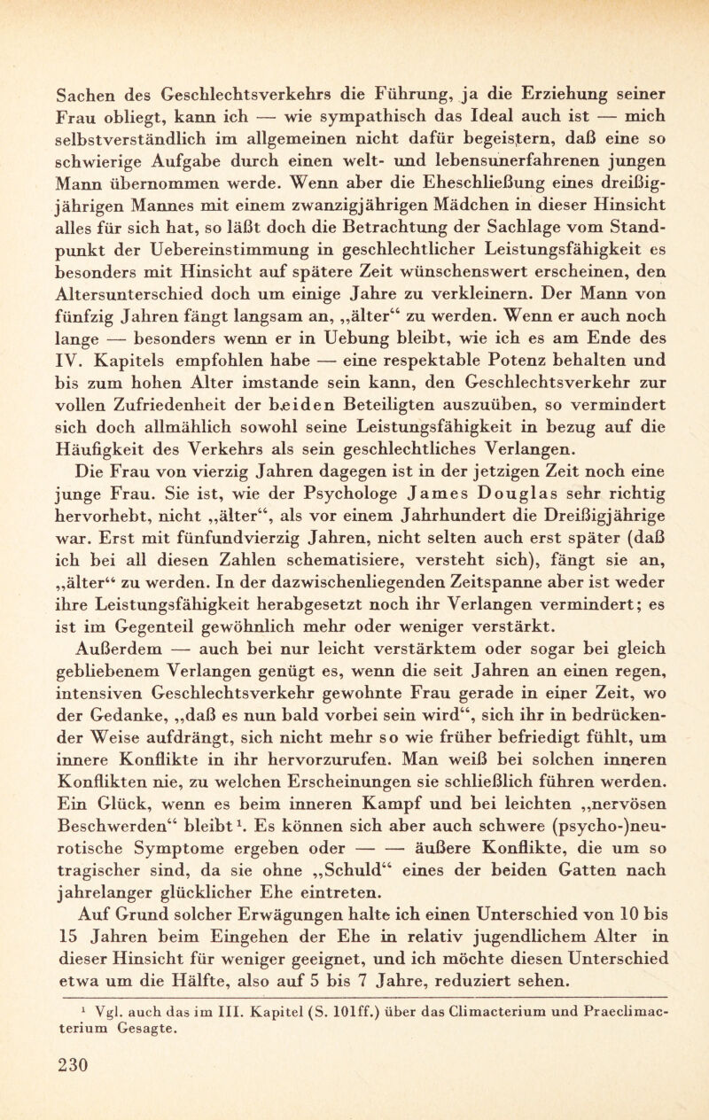 Sachen des Geschlechtsverkehrs die Führung, ja die Erziehung seiner Frau obliegt, kann ich — wie sympathisch das Ideal auch ist — mich selbstverständlich im allgemeinen nicht dafür begeistern, daß eine so schwierige Aufgabe durch einen weit- und lebensunerfahrenen jungen Mann übernommen werde. Wenn aber die Eheschließung eines dreißig¬ jährigen Mannes mit einem zwanzigjährigen Mädchen in dieser Hinsicht alles für sich hat, so läßt doch die Betrachtung der Sachlage vom Stand¬ punkt der Uebereinstimmung in geschlechtlicher Leistungsfähigkeit es besonders mit Hinsicht auf spätere Zeit wünschenswert erscheinen, den Altersunterschied doch um einige Jahre zu verkleinern. Der Mann von fünfzig Jahren fängt langsam an, „älter44 zu werden. Wenn er auch noch lange — besonders wenn er in Uebung bleibt, wie ich es am Ende des IV. Kapitels empfohlen habe — eine respektable Potenz behalten und bis zum hohen Alter imstande sein kann, den Geschlechtsverkehr zur vollen Zufriedenheit der Leiden Beteiligten auszuüben, so vermindert sich doch allmählich sowohl seine Leistungsfähigkeit in bezug auf die Häufigkeit des Verkehrs als sein geschlechtliches Verlangen. Die Frau von vierzig Jahren dagegen ist in der jetzigen Zeit noch eine junge Frau. Sie ist, wie der Psychologe James Douglas sehr richtig hervorhebt, nicht „älter44, als vor einem Jahrhundert die Dreißigjährige war. Erst mit fünfundvierzig Jahren, nicht selten auch erst später (daß ich bei all diesen Zahlen schematisiere, versteht sich), fängt sie an, „älter44 zu werden. In der dazwischenliegenden Zeitspanne aber ist weder ihre Leistungsfähigkeit herabgesetzt noch ihr Verlangen vermindert; es ist im Gegenteil gewöhnlich mehr oder weniger verstärkt. Außerdem — auch bei nur leicht verstärktem oder sogar bei gleich gebliebenem Verlangen genügt es, wenn die seit Jahren an einen regen, intensiven Geschlechtsverkehr gewohnte Frau gerade in eijier Zeit, wo der Gedanke, „daß es nun bald vorbei sein wird44, sich ihr in bedrücken¬ der Weise aufdrängt, sich nicht mehr so wie früher befriedigt fühlt, um innere Konflikte in ihr hervorzurufen. Man weiß bei solchen inneren Konflikten nie, zu welchen Erscheinungen sie schließlich führen werden. Ein Glück, wenn es beim inneren Kampf und bei leichten „nervösen Beschwerden44 bleibt1. Es können sich aber auch schwere (psycho-)neu- rotische Symptome ergeben oder — —■ äußere Konflikte, die um so tragischer sind, da sie ohne „Schuld44 eines der beiden Gatten nach jahrelanger glücklicher Ehe eintreten. Auf Grund solcher Erwägungen halte ich einen Unterschied von 10 bis 15 Jahren beim Eingehen der Ehe in relativ jugendlichem Alter in dieser Hinsicht für weniger geeignet, und ich möchte diesen Unterschied etwa um die Hälfte, also auf 5 bis 7 Jahre, reduziert sehen. 1 Vgl. auch das im III. Kapitel (S. lOlff.) über das Climacterium und Praeclimac- terium Gesagte.