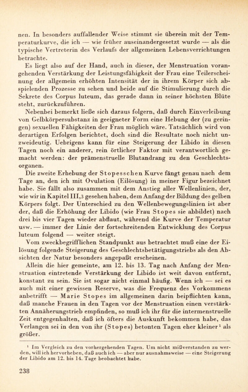 nen. In besonders auffallender Weise stimmt sie überein mit der Tem¬ peraturkurve, die ich — wie früher auseinandergesetzt wurde — als die typische Vertreterin des Verlaufs der allgemeinen Lebensverrichtungen betrachte. Es liegt also auf der Hand, auch in dieser, der Menstruation voran¬ gehenden Verstärkung der Leistungsfähigkeit der Frau eine Teilerschei¬ nung der allgemein erhöhten Intensität der in ihrem Körper sich ab¬ spielenden Prozesse zu sehen und beide auf die Stimulierung durch die Sekrete des Corpus luteum, das gerade dann in seiner höchsten Blüte steht, zurückzuführen. Nebenbei bemerkt ließe sich daraus folgern, daß durch Einverleibung von Gelbkörpersubstanz in geeigneter Form eine Hebung der (zu gerin¬ gen) sexuellen Fähigkeiten der Frau möglich wäre. Tatsächlich wird von derartigen Erfolgen berichtet, doch sind die Resultate noch nicht un¬ zweideutig. Uebrigens kann für eine Steigerung der Libido in diesen Tagen noch ein anderer, rein örtlicher Faktor mit verantwortlich ge¬ macht werden: der prämenstruelle Blutandrang zu den Geschlechts¬ organen. Die zweite Erhebung der Stopesschen Kurve fängt genau nach dem Tage an, den ich mit Ovulation (Eilösung) in meiner Figur bezeichnet habe. Sie fällt also zusammen mit dem Anstieg aller Wellenlinien, der, wie wir in Kapitel III,3 gesehen haben, dem Anfang der Bildung des gelben Körpers folgt. Der Unterschied zu den Wellenbewegungslinien ist aber der, daß die Erhöhung der Libido (wie Frau Stop es sie abbildet) nach drei bis vier Tagen wieder abflaut, während die Kurve der Temperatur usw. — immer der Linie der fortschreitenden Entwicklung des Corpus luteum folgend — weiter steigt. Vom zweckbegrifflichen Standpunkt aus betrachtet muß eine der Ei¬ lösung folgende Steigerung des Geschlechtsbetätigungstriebs als den Ab¬ sichten der Natur besonders angepaßt erscheinen. Allein die hier gemeinte, am 12. bis 13. Tag nach Anfang der Men¬ struation eintretende Verstärkung der Libido ist weit davon entfernt, konstant zu sein. Sie ist sogar nicht einmal häufig. Wenn ich — sei es auch mit einer gewissen Reserve, was die Frequenz des Vorkommens anbetrifft — Marie Stopes im allgemeinen darin beipflichten kann, daß manche Frauen in den Tagen vor der Menstruation einen verstärk¬ ten Annäherungstrieb empfinden, so muß ich ihr für die intermenstruelle Zeit entgegenhalten, daß ich öfters die Auskunft bekommen habe, das Verlangen sei in den von ihr (Stopes) betonten Tagen eher kleiner1 als größer. 1 Im Vergleich zu den vorhergehenden Tagen. Um nicht mißverstanden zu wer¬ den, will ich hervorheben, daß auch ich — aber nur ausnahmsweise — eine Steigerung der Libido am 12. bis 14. Tage beobachtet habe.