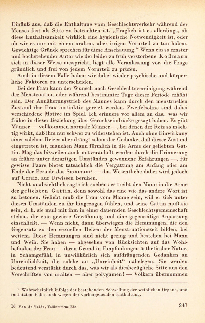 Einfluß aus, daß die Enthaltung vom Geschlechtsverkehr während der Menses fast als Sitte zu betrachten ist. „Fraglich ist es allerdings, ob diese Enthaltsamkeit wirklich eine hygienische Notwendigkeit ist, oder ob wir es nur mit einem uralten, aber irrigen Vorurteil zu tun haben. Gewichtige Gründe sprechen für diese Anschauung.44 Wenn ein so ernster und hochstehender Autor wie der leider zu früh verstorbene K o ß m a n n sich in dieser Weise ausspricht, liegt alle Veranlassung vor, die Frage gründlich und frei von jedem Vorurteil zu prüfen. Auch in diesem Falle haben wir dabei wieder psychische und körper¬ liche Faktoren zu unterscheiden. Bei der Frau kann der Wunsch nach Geschlechtsvereinigung während der Menstruation oder während bestimmter Tage dieser Periode erhöht sein. Der Annäherungstrieb des Mannes kann durch den menstruellen Zustand der Frau instinktiv gereizt werden. Zweifelsohne sind dabei verschiedene Motive im Spiel. Ich erinnere vor allem an das, was wir früher in dieser Beziehung über Geruchseindrücke gesagt haben. Es gibt Männer — vollkommen normale Männer —, bei denen der Reiz so mäch¬ tig wirkt, daß ihm nur schwer zu widerstehen ist. Auch ohne Einwirkung eines solchen Reizes aber drängt schon der Gedanke, daß dieser Zustand eingetreten ist, manchen Mann förmlich in die Arme der geliebten Gat¬ tin. Mag das bisweilen auch mitveranlaßt werden durch die Erinnerung an früher unter derartigen Umständen gewonnene Erfahrungen —, für gewisse Paare bietet tatsächlich die Vergattung am Anfang oder am Ende der Periode das Summum1 — das Wesentliche dabei wird jedoch auf Urreiz, auf Urwissen beruhen. Nicht unabsichtlich sagte ich soeben: es treibt den Mann in die Arme der geliebten Gattin, denn sowohl das eine wie das andere Wort ist zu betonen. Geliebt muß die Frau vom Manne sein, will er sich unter diesen Umständen zu ihr hingezogen fühlen, und seine Gattin muß sie sein, d. h. sie muß mit ihm in einer dauernden Geschlechtsgemeinschaft stehen, die eine gewisse Gewöhnung und eine gegenseitige Anpassung einschließt. — Wenn nicht, dann überwiegen die Hemmungen, die den Gegensatz zu den sexuellen Reizen der Menstruationszeit bilden, bei weitem. Diese Hemmungen sind nicht gering und bestehen bei Mann und Weib. Sie haben — abgesehen von Rücksichten auf das Wohl¬ befinden der Frau — ihren Grund in Empfindungen ästhetischer Natur, in Schamgefühl, in unwillkürlich sich aufdrängenden Gedanken an Unreinlichkeit, die solche an „Unreinheit44 nahelegen. Sie werden bedeutend verstärkt durch das, was wir als diesbezügliche Sitte aus den Vorschriften von uralten — aber polygamen! — Völkern übernommen 1 Wahrscheinlich infolge der bestehenden Schwellung der weiblichen Organe, und im letzten Falle auch wegen der vorhergehenden Enthaltung. 16 Van de Velde, Vollkommene Ehe