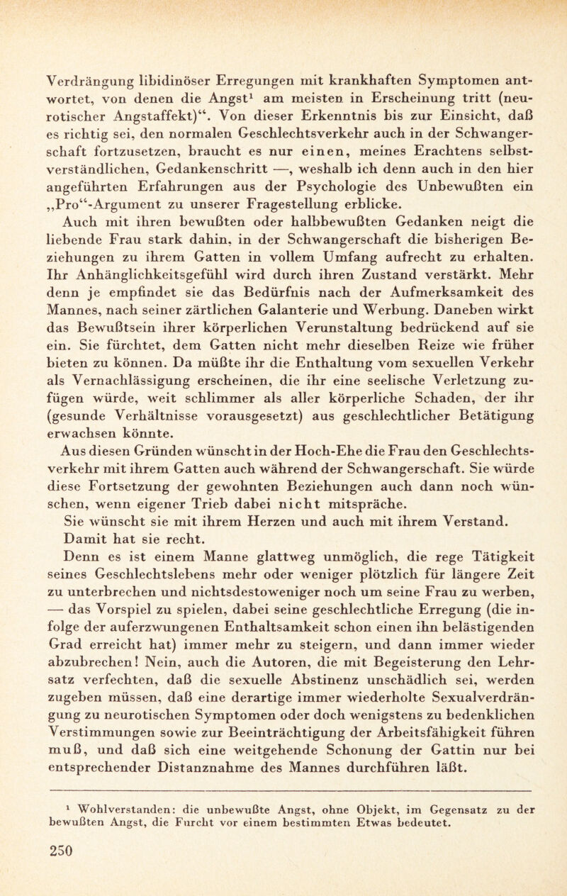 Verdrängung libidinöser Erregungen mit krankhaften Symptomen ant¬ wortet, von denen die Angst1 am meisten in Erscheinung tritt (neu¬ rotischer Angstaffekt)44. Von dieser Erkenntnis bis zur Einsicht, daß es richtig sei, den normalen Geschlechtsverkehr auch in der Schwanger¬ schaft fortzusetzen, braucht es nur einen, meines Erachtens selbst¬ verständlichen, Gedankenschritt —, weshalb ich denn auch in den hier angeführten Erfahrungen aus der Psychologie des Unbewußten ein ,,Pro44-Argument zu unserer Fragestellung erblicke. Auch mit ihren bewußten oder halbbewußten Gedanken neigt die liebende Frau stark dahin, in der Schwangerschaft die bisherigen Be¬ ziehungen zu ihrem Gatten in vollem Umfang aufrecht zu erhalten. Ihr Anhänglichkeitsgefühl wird durch ihren Zustand verstärkt. Mehr denn je empfindet sie das Bedürfnis nach der Aufmerksamkeit des Mannes, nach seiner zärtlichen Galanterie und Werbung. Daneben wirkt das Bewußtsein ihrer körperlichen Verunstaltung bedrückend auf sie ein. Sie fürchtet, dem Gatten nicht mehr dieselben Reize wie früher bieten zu können. Da müßte ihr die Enthaltung vom sexuellen Verkehr als Vernachlässigung erscheinen, die ihr eine seelische Verletzung zu¬ fügen würde, weit schlimmer als aller körperliche Schaden, der ihr (gesunde Verhältnisse vorausgesetzt) aus geschlechtlicher Betätigung erwachsen könnte. Aus diesen Gründen wünscht in der Hoch-Ehe die Frau den Geschlechts¬ verkehr mit ihrem Gatten auch während der Schwangerschaft. Sie würde diese Fortsetzung der gewohnten Beziehungen auch dann noch wün¬ schen, wenn eigener Trieb dabei nicht mitspräche. Sie wünscht sie mit ihrem Herzen und auch mit ihrem Verstand. Damit hat sie recht. Denn es ist einem Manne glattweg unmöglich, die rege Tätigkeit seines Geschlechtslebens mehr oder weniger plötzlich für längere Zeit zu unterbrechen und nichtsdestoweniger noch um seine Frau zu werben, — das Vorspiel zu spielen, dabei seine geschlechtliche Erregung (die in¬ folge der auferzwungenen Enthaltsamkeit schon einen ihn belästigenden Grad erreicht hat) immer mehr zu steigern, und dann immer wieder abzubrechen! Nein, auch die Autoren, die mit Begeisterung den Lehr¬ satz verfechten, daß die sexuelle Abstinenz unschädlich sei, werden zugeben müssen, daß eine derartige immer wiederholte Sexualverdrän¬ gung zu neurotischen Symptomen oder doch wenigstens zu bedenklichen Verstimmungen sowie zur Beeinträchtigung der Arbeitsfähigkeit führen muß, und daß sich eine weitgehende Schonung der Gattin nur bei entsprechender Distanznahme des Mannes durchführen läßt. 1 Wohlverstanden: die unbewußte Angst, ohne Objekt, im Gegensatz zu der bewußten Angst, die Furcht vor einem bestimmten Etwas bedeutet.