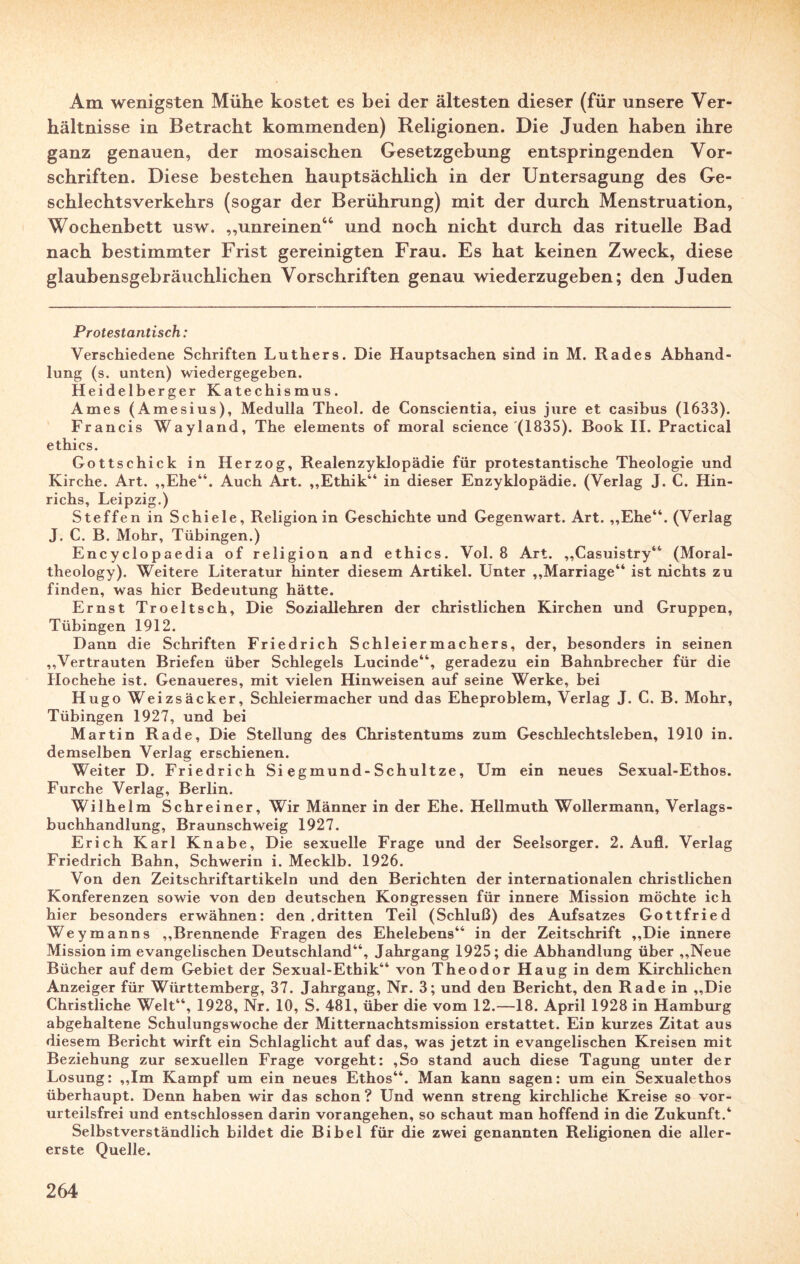 Am wenigsten Mühe kostet es bei der ältesten dieser (für unsere Ver¬ hältnisse in Betracht kommenden) Religionen. Die Juden haben ihre ganz genauen, der mosaischen Gesetzgebung entspringenden Vor¬ schriften. Diese bestehen hauptsächlich in der Untersagung des Ge¬ schlechtsverkehrs (sogar der Berührung) mit der durch Menstruation, Wochenbett usw. „unreinen44 und noch nicht durch das rituelle Bad nach bestimmter Frist gereinigten Frau. Es hat keinen Zweck, diese glaubensgebräuchlichen Vorschriften genau wiederzugeben; den Juden Protestantisch: Verschiedene Schriften Luthers. Die Hauptsachen sind in M. Rades Abhand¬ lung (s. unten) wiedergegeben. Heidelberger Katechismus. Ames (Amesius), Medulla Theol. de Conscientia, eius jure et casibus (1633). Francis Wayland, The elements of moral Science (1835). Book II. Practical ethics. Gottschick in Herzog, Realenzyklopädie für protestantische Theologie und Kirche. Art. „Ehe“. Auch Art. „Ethik“ in dieser Enzyklopädie. (Verlag J. C. Hin- richs, Leipzig.) Steffen in Schiele, Religion in Geschichte und Gegenwart. Art. „Ehe“. (Verlag J. C. B. Mohr, Tübingen.) Encyclopaedia of religion and ethics. Vol. 8 Art. „Casuistry“ (Moral- theology). Weitere Literatur hinter diesem Artikel. Unter „Marriage“ ist nichts zu finden, was hier Bedeutung hätte. Ernst Troeltsch, Die Soziallehren der christlichen Kirchen und Gruppen, Tübingen 1912. Dann die Schriften Friedrich Schleiermachers, der, besonders in seinen „Vertrauten Briefen über Schlegels Lucinde“, geradezu ein Bahnbrecher für die Hochehe ist. Genaueres, mit vielen Hinweisen auf seine Werke, bei Hugo Weizsäcker, Schleiermacher und das Eheproblem, Verlag J. C. B. Mohr, Tübingen 1927, und bei Martin Rade, Die Stellung des Christentums zum Geschlechtsleben, 1910 in. demselben Verlag erschienen. Weiter D. Friedrich Si egmund-Schultze, Um ein neues Sexual-Ethos. Furche Verlag, Berlin. Wilhelm Schreiner, Wir Männer in der Ehe. Hellmuth Wollermann, Verlags¬ buchhandlung, Braunschweig 1927. Erich Karl Knabe, Die sexuelle Frage und der Seelsorger. 2. Aufl. Verlag Friedrich Bahn, Schwerin i. Mecklb. 1926. Von den Zeitschriftartikeln und den Berichten der internationalen christlichen Konferenzen sowie von den deutschen Kongressen für innere Mission möchte ich hier besonders erwähnen: den .dritten Teil (Schluß) des Aufsatzes Gottfried Weymanns „Brennende Fragen des Ehelebens“ in der Zeitschrift „Die innere Mission im evangelischen Deutschland“, Jahrgang 1925; die Abhandlung über „Neue Bücher auf dem Gebiet der Sexual-Ethik“ von Theodor Haug in dem Kirchlichen Anzeiger für Württemberg, 37. Jahrgang, Nr. 3; und den Bericht, den Rade in „Die Christliche Welt“, 1928, Nr. 10, S. 481, über die vom 12.—18. April 1928 in Hamburg abgehaltene Schulungswoche der Mitternachtsmission erstattet. Ein kurzes Zitat aus diesem Bericht wirft ein Schlaglicht auf das, was jetzt in evangelischen Kreisen mit Beziehung zur sexuellen Frage vorgeht: ,So stand auch diese Tagung unter der Losung: „Im Kampf um ein neues Ethos“. Man kann sagen: um ein Sexualethos überhaupt. Denn haben wir das schon ? Und wenn streng kirchliche Kreise so vor¬ urteilsfrei und entschlossen darin vorangehen, so schaut man hoffend in die Zukunft.4 Selbstverständlich bildet die Bibel für die zwei genannten Religionen die aller¬ erste Quelle.