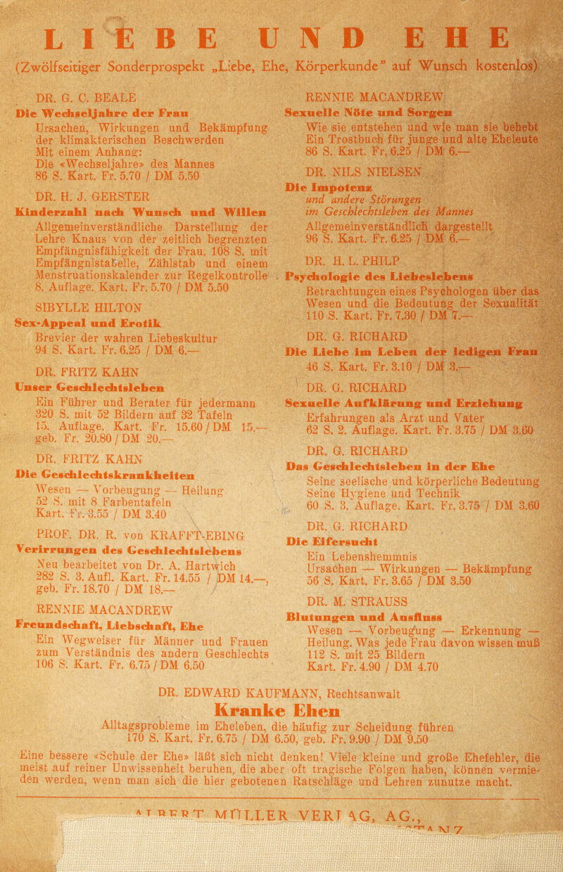 LIEBE U N D E H E (Zwölf seitiger Sonderprospekt „Liebe, Ehe, Körperkunde auf Wunsch kostenlos) DR. G. C. BEALE Die Wechseljahre der Frau Ursachen, Wirkungen und Bekämpfung der klimakterischen Beschwerden Mit einem Anhang: Die «Wechseljahre» des Mannes 86 S. Kart. Fr. 5.70 / DM 5.50 DR. H. J. GERSTER Kinderzahl nach Wunsch und Willen Allgemeinverständliche Darstellung der Lehre Knaus von der zeitlich begrenzten Empfängnisfähigkeit der Frau. 108 S. mit EmpfängnistaEelle, Zählstab und einem Menstruationskalender zur Regelkontrolle 8. Auflage. Kart. Fr. 5.70 / DM 5.50 SIBYLLE HILTON Sex-Appeal und Erotik Brevier der wahren Liebeskultur 94 S. Kart. Fr. 6.25 / DM 6.— DR. FRITZ KAHN Unser Geschlechtsleben Ein Führer und Berater für jedermann 320 S. mit 52 Bildern auf 32 Tafeln 15. Auflage. Kart. Fr. 15.60 / DM 15.™ geb. Fr. 20.80 / DM 20.— DR. FRITZ KAHN Oie Geschlechtskrankheiten Wesen — Vorbeugung — Heilung 52 S. mit 8 Farbentafeln Kart. Fr. 3.55 / DM 3.40 PROF. DR. R. von KRAFFT-EBING Verirrungen des Geschlechtslebens Neu bearbeitet von Dr. A. Hartwich 282 S. 3. Aufl. Kart. Fr. 14.55 / DM 14.—, geb. Fr. 18.70 / DM 18.— RENN IE MACANDREW Freundschaft, Liebschaft, Ehe Ein Wegweiser für Männer und Frauen zum Verständnis des andern Geschlechts 106 S. Kart. Fr. 6.75 / DM 6.50 RENNIE MACANDREW Sexuelle Nöte und Sorgen Wie sie entstehen und wie man sie behebt Ein Trostbuch für junge und alte Eheleute 86 S. Kart. Fr. 6.25 / DM 6.— DR. NILS NIELSEN Die Impotenz und andere Störungen im Geschlechtsleben des Mannes Allgemeinverständlich dargestellt 96 S. Kart. Fr. 6.25 / DM 6.— DR. H. L. PHILP • Psychologie des Liebeslebens Betrachtungen eines Psychologen über das Wesen und die Bedeutung der Sexualität 110 S. Kart, Fr. 7.30 / DM 7.— DR. G. RICHARD Die Liebe im Leben der ledigen Frau 46 S. Kart. Fr. 3.10 / DM 3.— DR. G. RICHARD Sexuelle Aufklärung und Erziehung Erfahrungen als Arzt und Vater 62 S. 2. Auflage. Kart. Fr. 3.75 / DM 3.60 DR. G. RICHARD Das Geschlechtsleben in der Ehe Seine seelische und körperliche Bedeutung Seine Hygiene und Technik 60 S. 3. Auflage. Kart. Fr. 3.75 / DM 3.60 DR. G. RICHARD Die Eifersucht Ein Lebenshemmnis Ursachen — Wirkungen — Bekämpfung 56 S, Kart. Fr. 3.65 / DM 3.50 DR. M. STRAUSS Blutungen und Ausfluss Wesen — Vorbeugung — Erkennung — Heilung. Was jede Frau davon wissen muß 112 S. mit 25 Bildern Kart. Fr. 4.90 / DM 4.70 DR. EDWARD KAUFMANN, Rechtsanwalt Kranke Ehen Alltagsprobleme im Eheleben, die häufig zur Scheidung führen 170 S. Kart. Fr. 6.75 / DM 6.50, geb. Fr. 9.90 / DM 9.50 Eine bessere «Schule der Ehe» läßt sich nicht denken! Viele kleine und große Ehefehler, die meist auf reiner Unwissenheit beruhen, die aber oft tragische Folgen haben, können vermie¬ den werden, wenn man sich die hier gebotenen Ratschläge und Lehren zunutze macht.