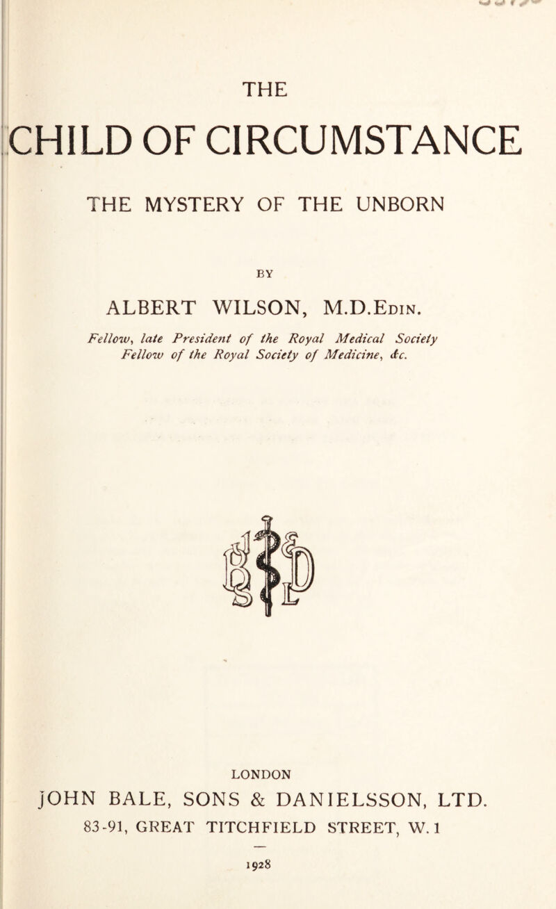 mm THE CHILD OF CIRCUMSTANCE THE MYSTERY OF THE UNBORN BY ALBERT WILSON, M.D.Edin. Fellow, late President of the Royal Medical Society Fellow of the Royal Society of Medicine, dc. LONDON JOHN BALE, SONS & DANIELSSON, LTD. 83-91, GREAT TITCHFIELD STREET, W. 1 1928