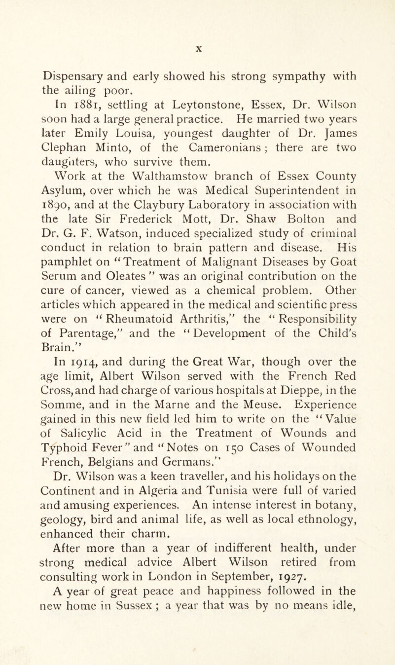 Dispensary and early showed his strong sympathy with the ailing poor. In 1881, settling at Leytonstone, Essex, Dr. Wilson soon had a large general practice. He married two years later Emily Louisa, youngest daughter of Dr. James Clephan Minto, of the Cameronians; there are two daughters, who survive them. Work at the Walthamstow branch of Essex County Asylum, over which he was Medical Superintendent in 1890, and at the Claybury Laboratory in association with the late Sir Frederick Mott, Dr. Shaw Bolton and Dr. G. F. Watson, induced specialized study of criminal conduct in relation to brain pattern and disease. His pamphlet on “ Treatment of Malignant Diseases by Goat Serum and Oleates ” was an original contribution on the cure of cancer, viewed as a chemical problem. Other articles which appeared in the medical and scientific press were on u Rheumatoid Arthritis, the “ Responsibility of Parentage, and the “ Development of the Child's Brain. In 1914, and during the Great War, though over the age limit, Albert Wilson served with the French Red Cross, and had charge of various hospitals at Dieppe, in the Somme, and in the Marne and the Meuse. Experience gained in this new field led him to write on the “Value of Salicylic Acid in the Treatment of Wounds and Typhoid Fever and uNotes on 150 Cases of Wounded French, Belgians and Germans. Dr. Wilson was a keen traveller, and his holidays on the Continent and in Algeria and Tunisia were full of varied and amusing experiences. An intense interest in botany, geology, bird and animal life, as well as local ethnology, enhanced their charm. After more than a year of indifferent health, under strong medical advice Albert Wilson retired from consulting work in London in September, 1927. A year of great peace and happiness followed in the new home in Sussex ; a year that was by no means idle,