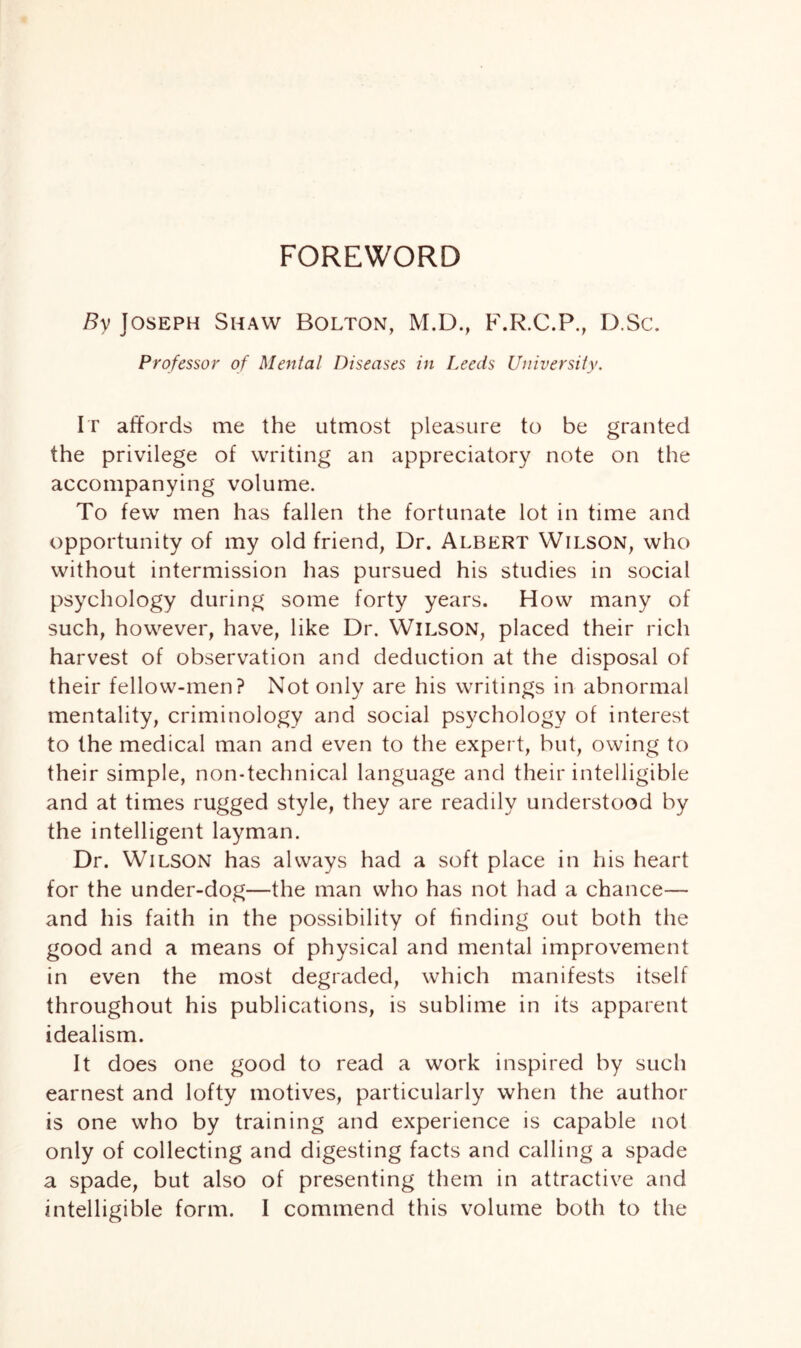 By Joseph Shaw Bolton, M.D., F.R.C.P., D.Sc. Professor of Mental Diseases in Leeds University. It affords me the utmost pleasure to be granted the privilege of writing an appreciatory note on the accompanying volume. To few men has fallen the fortunate lot in time and opportunity of my old friend, Dr. Albert Wilson, who without intermission has pursued his studies in social psychology during some forty years. How many of such, however, have, like Dr. Wilson, placed their rich harvest of observation and deduction at the disposal of their fellow-men? Not only are his writi ngs in abnormal mentality, criminology and social psychology of interest to the medical man and even to the expert, but, owing to their simple, non-technical language and their intelligible and at times rugged style, they are readily understood by the intelligent layman. Dr. Wilson has always had a soft place in his heart for the under-dog—the man who has not had a chance— and his faith in the possibility of finding out both the good and a means of physical and mental improvement in even the most degraded, which manifests itself throughout his publications, is sublime in its apparent idealism. It does one good to read a work inspired by such earnest and lofty motives, particularly when the author is one who by training and experience is capable not only of collecting and digesting facts and calling a spade a spade, but also of presenting them in attractive and intelligible form. I commend this volume both to the