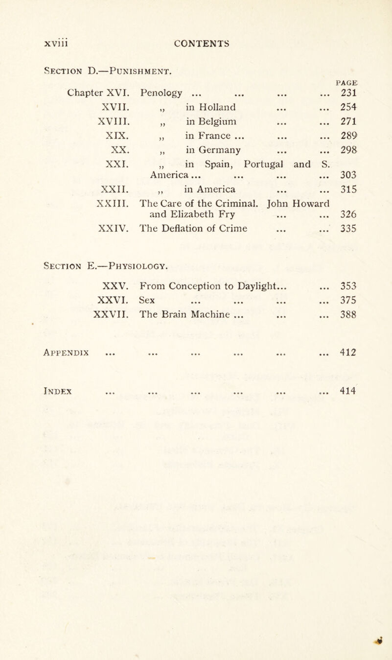 Section D.—Punishment. Chapter XVI. Penology ... • • • • • • XVII. ,, in Holland • • • • • • XVIII. „ in Belgium • • ■ • • • XIX. „ in France ... • • • • • • XX. ,, in Germany • • • • • • XXI. „ in Spain, Portugal America... and S. • • • XXII. ,, in America • • • • • • XXIII. The Care of the Criminal, and Elizabeth Fry John • • • Howard • • • XXIV. The Deflation of Crime • • • • • • Section E.—Physiology. XXV. From Conception to Daylight... XXVI. Sex XXVII. The Brain Machine ... Appendix Index PAGE 231 254 271 289 298 303 315 326 335 353 375 388 412 414 ■4