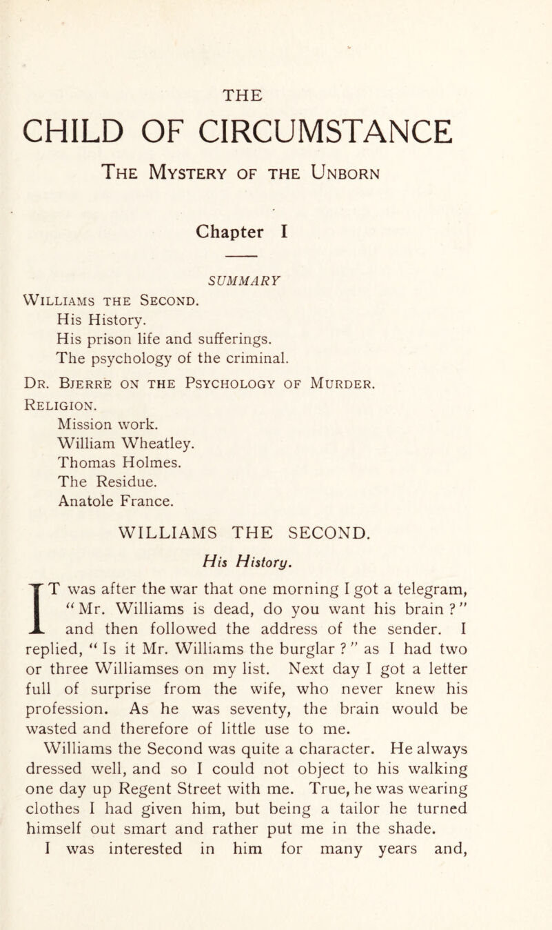 THE CHILD OF CIRCUMSTANCE The Mystery of the Unborn Chapter I SUMMARY Williams the Second. His History. His prison life and sufferings. The psychology of the criminal. Dr. Bjerre on the Psychology of Murder. Religion. Mission work. William Wheatley. Thomas Holmes. The Residue. Anatole France. WILLIAMS THE SECOND. His History. IT was after the war that one morning I got a telegram, “Mr. Williams is dead, do you want his brain? and then followed the address of the sender. I replied, “ Is it Mr. Williams the burglar ?  as I had two or three Williamses on my list. Next day I got a letter full of surprise from the wife, who never knew his profession. As he was seventy, the brain would be wasted and therefore of little use to me. Williams the Second was quite a character. He always dressed well, and so I could not object to his walking one day up Regent Street with me. True, he was wearing clothes I had given him, but being a tailor he turned himself out smart and rather put me in the shade.