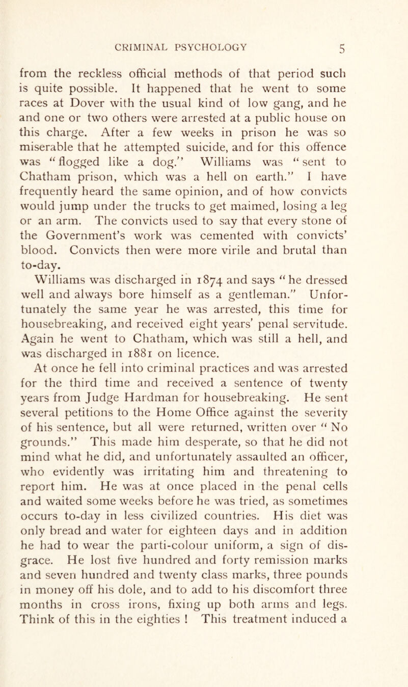 from the reckless official methods of that period such is quite possible. It happened that he went to some races at Dover with the usual kind of low gang, and he and one or two others were arrested at a public house on this charge. After a few weeks in prison he was so miserable that he attempted suicide, and for this offence was “ flogged like a dog/’ Williams was “sent to Chatham prison, which was a hell on earth.” I have frequently heard the same opinion, and of how convicts would jump under the trucks to get maimed, losing a leg or an arm. The convicts used to say that every stone of the Government’s work was cemented with convicts’ blood. Convicts then were more virile and brutal than to-day. Williams was discharged in 1874 and says “he dressed well and always bore himself as a gentleman.” Unfor¬ tunately the same year he was arrested, this time for housebreaking, and received eight years’ penal servitude. Again he went to Chatham, which was still a hell, and was discharged in 1881 on licence. At once he fell into criminal practices and was arrested for the third time and received a sentence of twenty years from Judge Hardman for housebreaking. He sent several petitions to the Home Office against the severity of his sentence, but all were returned, written over “No grounds.” This made him desperate, so that he did not mind what he did, and unfortunately assaulted an officer, who evidently was irritating him and threatening to report him. He was at once placed in the penal cells and waited some weeks before he was tried, as sometimes occurs to-day in less civilized countries. His diet was only bread and water for eighteen days and in addition he had to wear the parti-colour uniform, a sign of dis¬ grace. He lost five hundred and forty remission marks and seven hundred and twenty class marks, three pounds in money off his dole, and to add to his discomfort three months in cross irons, fixing up both arms and legs. Think of this in the eighties ! This treatment induced a