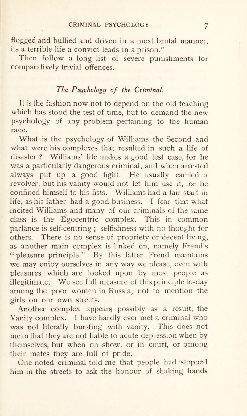 flogged and bullied and driven in a most brutal manner, its a terrible life a convict leads in a prison/' Then follow a long list of severe punishments for comparatively trivial offences. The Psychology of the Criminal. It is the fashion now not to depend on the old teaching which has stood the test of time, but to demand the new psychology of any problem pertaining to the human race. What is the psychology of Williams the Second and what were his complexes that resulted in such a life of disaster ? Williams’ life makes a good test case, for he was a particularly dangerous criminal, and when arrested always put up a good fight. He usually carried a revolver, but his vanity would not let him use it, for he confined himself to his fists. Williams had a fair start in life, as his father had a good business. I fear that what incited Williams and many of our criminals of the same class is the Egocentric complex. This in common parlance is self-centring ; selfishness with no thought for others. There is no sense of propriety or decent living, as another main complex is linked on, namely Freud’s “ pleasure principle.” By this latter Freud maintains we may enjoy ourselves in any way we please, even with pleasures which are looked upon by most people as illegitimate. We see full measure of this principle to-day among the poor women in Russia, not to mention the girls on our own streets. Another complex appear^ possibly as a result, the Vanity complex. I have hardly ever met a criminal who was not literally bursting with vanity. This does not mean that they are not liable to acute depression when by themselves, but when on show, or in court, or among their mates they are full of pride. One noted criminal told me that people had stopped him in the streets to ask the honour of shaking hands