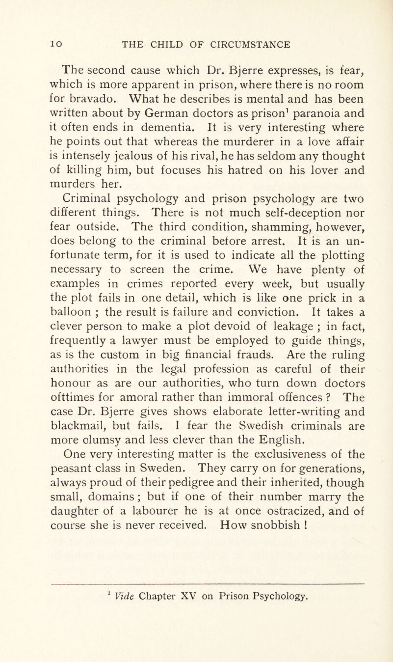 The second cause which Dr. Bjerre expresses, is fear, which is more apparent in prison, where there is no room for bravado. What he describes is mental and has been written about by German doctors as prison1 paranoia and it often ends in dementia. It is very interesting where he points out that whereas the murderer in a love affair is intensely jealous of his rival, he has seldom any thought of killing him, but focuses his hatred on his lover and murders her. Criminal psychology and prison psychology are two different things. There is not much self-deception nor fear outside. The third condition, shamming, however, does belong to the criminal before arrest. It is an un¬ fortunate term, for it is used to indicate all the plotting necessary to screen the crime. We have plenty of examples in crimes reported every week, but usually the plot fails in one detail, which is like one prick in a balloon ; the result is failure and conviction. It takes a clever person to make a plot devoid of leakage ; in fact, frequently a lawyer must be employed to guide things, as is the custom in big financial frauds. Are the ruling authorities in the legal profession as careful of their honour as are our authorities, who turn down doctors ofttimes for amoral rather than immoral offences ? The case Dr. Bjerre gives shows elaborate letter-writing and blackmail, but fails. I fear the Swedish criminals are more clumsy and less clever than the English. One very interesting matter is the exclusiveness of the peasant class in Sweden. They carry on for generations, always proud of their pedigree and their inherited, though small, domains ; but if one of their number marry the daughter of a labourer he is at once ostracized, and of course she is never received. How snobbish !