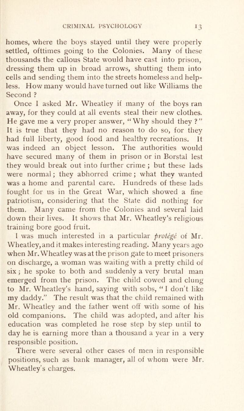 homes, where the boys stayed until they were properly settled, ofttimes going to the Colonies. Many of these thousands the callous State would have cast into prison, dressing them up in broad arrows, shutting them into cells and sending them into the streets homeless and help¬ less. How many would have turned out like Williams the Second ? Once I asked Mr. Wheatley if many of the boys ran away, for they could at all events steal their new clothes. He gave me a very proper answer, “ Why should they ?” It is true that they had no reason to do so, for they had full liberty, good food and healthy recreations. It was indeed an object lesson. The authorities would have secured many of them in prison or in Borstal lest they would break out into further crime ; but these lads were normal; they abhorred crime ; what they wanted was a home and parental care. Hundreds of these lads fought for us in the Great War, which showed a fine patriotism, considering that the State did nothing for them. Many came from the Colonies and several laid down their lives. It shows that Mr. Wheatley’s religious training bore good fruit. I was much interested in a particular protege of Mr. Wheatley, and it makes interesting reading. Many years ago when Mr. Wheatley was at the prison gate to meet prisoners on discharge, a woman was waiting with a pretty child of six; he spoke to both and suddenly a very brutal man emerged from the prison. The child cowed and clung to Mr. Wheatley’s hand, saying with sobs, “ I don’t like my daddy.” The result was that the child remained with Mr. Wheatley and the father went off with some of his old companions. The child was adopted, and after his education was completed he rose step by step until to day he is earning more than a thousand a year in a very responsible position. There were several other cases of men in responsible positions, such as bank manager, all of whom were Mr. Wheatley’s charges.