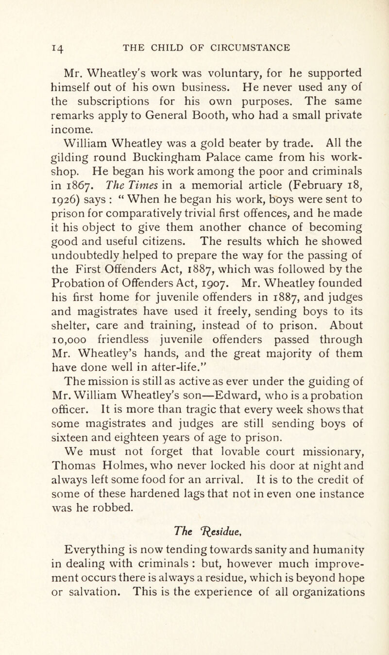 Mr. Wheatley's work was voluntary, for he supported himself out of his own business. He never used any of the subscriptions for his own purposes. The same remarks apply to General Booth, who had a small private income. William Wheatley was a gold beater by trade. All the gilding round Buckingham Palace came from his work¬ shop. He began his work among the poor and criminals in 1867. The Times in a memorial article (February 18, 1926) says : “ When he began his work, boys were sent to prison for comparatively trivial first offences, and he made it his object to give them another chance of becoming good and useful citizens. The results which he showed undoubtedly helped to prepare the way for the passing of the First Offenders Act, 1887, which was followed by the Probation of Offenders Act, 1907. Mr. Wheatley founded his first home for juvenile offenders in 1887, and judges and magistrates have used it freely, sending boys to its shelter, care and training, instead of to prison. About 10,000 friendless juvenile offenders passed through Mr. Wheatley’s hands, and the great majority of them have done well in after-life.” The mission is still as active as ever under the guiding of Mr. William Wheatley’s son—Edward, who is a probation officer. It is more than tragic that every week shows that some magistrates and judges are still sending boys of sixteen and eighteen years of age to prison. We must not forget that lovable court missionary, Thomas Holmes, who never locked his door at night and always left some food for an arrival. It is to the credit of some of these hardened lags that not in even one instance was he robbed. The T^esidue, Everything is now tending towards sanity and humanity in dealing with criminals : but, however much improve¬ ment occurs there is always a residue, which is beyond hope or salvation. This is the experience of all organizations