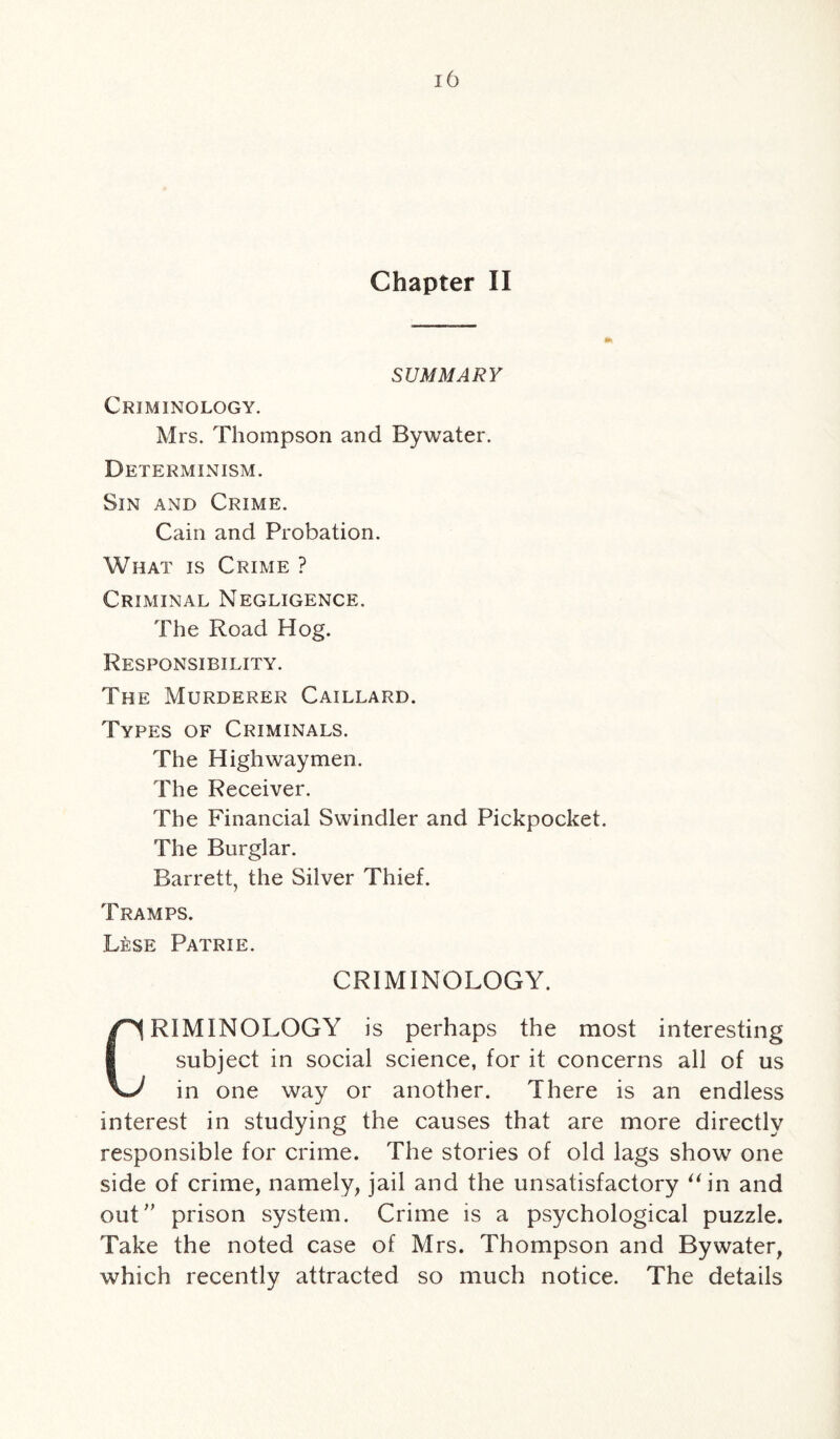 Chapter II SUMMARY Criminology. Mrs. Thompson and By water. Determinism. Sin and Crime. Cain and Probation. What is Crime ? Criminal Negligence. The Road Hog. Responsibility. The Murderer Caillard. Types of Criminals. The Highwaymen. The Receiver. The Financial Swindler and Pickpocket. The Burglar. Barrett, the Silver Thief. Tramps. Lese Patrie. CRIMINOLOGY. CRIMINOLOGY is perhaps the most interesting subject in social science, for it concerns all of us in one way or another. There is an endless interest in studying the causes that are more directly responsible for crime. The stories of old lags show one side of crime, namely, jail and the unsatisfactory “ in and out” prison system. Crime is a psychological puzzle. Take the noted case of Mrs. Thompson and By water, which recently attracted so much notice. The details