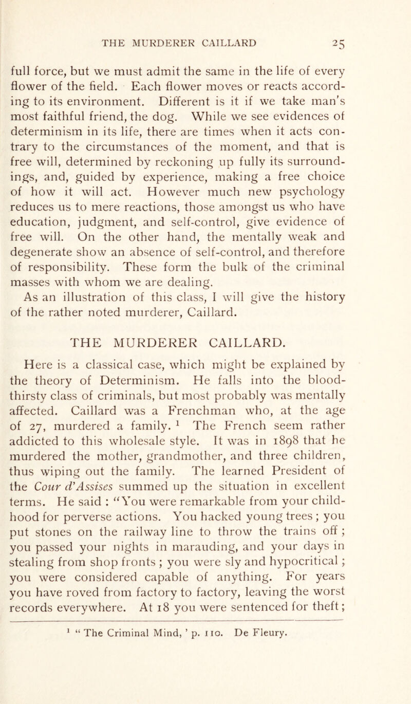full force, but we must admit the same in the life of every flower of the field. Each flower moves or reacts accord¬ ing to its environment. Different is it if we take man's most faithful friend, the dog. While we see evidences of determinism in its life, there are times when it acts con¬ trary to the circumstances of the moment, and that is free will, determined by reckoning up fully its surround¬ ings, and, guided by experience, making a free choice of how it will act. However much new psychology reduces us to mere reactions, those amongst us who have education, judgment, and self-control, give evidence of free will. On the other hand, the mentally weak and degenerate show an absence of self-control, and therefore of responsibility. These form the bulk of the criminal masses with whom we are dealing. As an illustration of this class, I will give the history of the rather noted murderer, Caillard. THE MURDERER CAILLARD. H ere is a classical case, which might be explained by the theory of Determinism. He falls into the blood¬ thirsty class of criminals, but most probably was mentally affected. Caillard was a Frenchman who, at the age of 27, murdered a family. 1 The French seem rather addicted to this wholesale style. It was in 1898 that he murdered the mother, grandmother, and three children, thus wiping out the family. The learned President of the Cour d’Assises summed up the situation in excellent terms. He said : “ You were remarkable from your child¬ hood for perverse actions. You hacked young trees ; you put stones on the railway line to throw the trains off ; you passed your nights in marauding, and your days in stealing from shop fronts ; you were sly and hypocritical ; you were considered capable of anything. For years you have roved from factory to factory, leaving the worst records everywhere. At 18 you were sentenced for theft; 1 “ The Criminal Mind, ’ p. iio. De Fleury.